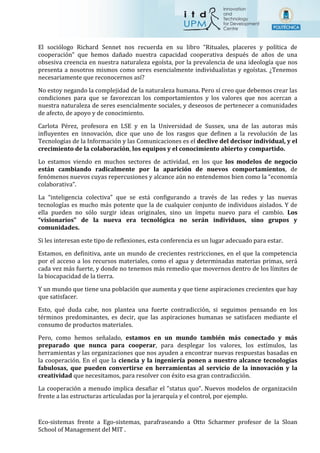 El sociólogo Richard Sennet nos recuerda en su libro “Rituales, placeres y política de
cooperación” que hemos dañado nuestra capacidad cooperativa después de años de una
obsesiva creencia en nuestra naturaleza egoísta, por la prevalencia de una ideología que nos
presenta a nosotros mismos como seres esencialmente individualistas y egoístas. ¿Tenemos
necesariamente que reconocernos así?
No estoy negando la complejidad de la naturaleza humana. Pero sí creo que debemos crear las
condiciones para que se favorezcan los comportamientos y los valores que nos acercan a
nuestra naturaleza de seres esencialmente sociales, y deseosos de pertenecer a comunidades
de afecto, de apoyo y de conocimiento.
Carlota Pérez, profesora en LSE y en la Universidad de Sussex, una de las autoras más
influyentes en innovación, dice que uno de los rasgos que definen a la revolución de las
Tecnologías de la Información y las Comunicaciones es el declive del decisor individual, y el
crecimiento de la colaboración, los equipos y el conocimiento abierto y compartido.
Lo estamos viendo en muchos sectores de actividad, en los que los modelos de negocio
están cambiando radicalmente por la aparición de nuevos comportamientos, de
fenómenos nuevos cuyas repercusiones y alcance aún no entendemos bien como la “economía
colaborativa”.
La “inteligencia colectiva” que se está configurando a través de las redes y las nuevas
tecnologías es mucho más potente que la de cualquier conjunto de individuos aislados. Y de
ella pueden no sólo surgir ideas originales, sino un ímpetu nuevo para el cambio. Los
“visionarios” de la nueva era tecnológica no serán individuos, sino grupos y
comunidades.
Si les interesan este tipo de reflexiones, esta conferencia es un lugar adecuado para estar.
Estamos, en definitiva, ante un mundo de crecientes restricciones, en el que la competencia
por el acceso a los recursos materiales, como el agua y determinadas materias primas, será
cada vez más fuerte, y donde no tenemos más remedio que movernos dentro de los límites de
la biocapacidad de la tierra.
Y un mundo que tiene una población que aumenta y que tiene aspiraciones crecientes que hay
que satisfacer.
Esto, qué duda cabe, nos plantea una fuerte contradicción, si seguimos pensando en los
términos predominantes, es decir, que las aspiraciones humanas se satisfacen mediante el
consumo de productos materiales.
Pero, como hemos señalado, estamos en un mundo también más conectado y más
preparado que nunca para cooperar, para desplegar los valores, los estímulos, las
herramientas y las organizaciones que nos ayuden a encontrar nuevas respuestas basadas en
la cooperación. En el que la ciencia y la ingeniería ponen a nuestro alcance tecnologías
fabulosas, que pueden convertirse en herramientas al servicio de la innovación y la
creatividad que necesitamos, para resolver con éxito esa gran contradicción.
La cooperación a menudo implica desafiar el “status quo”. Nuevos modelos de organización
frente a las estructuras articuladas por la jerarquía y el control, por ejemplo.
Eco-sistemas frente a Ego-sistemas, parafraseando a Otto Scharmer profesor de la Sloan
School of Management del MIT .
 