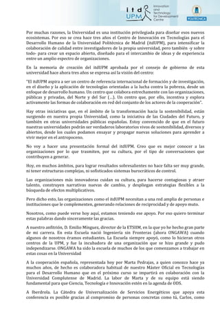 Por muchas razones, la Universidad es una institución privilegiada para diseñar esos nuevos
ecosistemas. Por eso se crea hace tres años el Centro de Innovación en Tecnologías para el
Desarrollo Humano de la Universidad Politécnica de Madrid (itdUPM), para intensificar la
colaboración de calidad entre investigadores de la propia universidad, pero también -y sobre
todo- para crear un espacio abierto, diseñado para el intercambio de ideas y de experiencia
entre un amplio espectro de organizaciones.
En la memoria de creación del itdUPM aprobada por el consejo de gobierno de esta
universidad hace ahora tres años se expresa así la visión del centro:
“El itdUPM aspira a ser un centro de referencia internacional de formación y de investigación,
en el diseño y la aplicación de tecnologías orientadas a la lucha contra la pobreza, desde un
enfoque de desarrollo humano. Un centro que colabora estrechamente con las organizaciones,
públicas y privadas, del Norte y del Sur (…). Un centro que, por ello, incentiva y explora
activamente las formas de colaboración en red del conjunto de los actores de la cooperación”.
Hay otras iniciativas que, en el ámbito de la transformación hacia la sostenibilidad, están
surgiendo en nuestra propia Universidad, como la iniciativa de las Ciudades del Futuro, y
también en otras universidades públicas españolas. Estoy convencido de que en el futuro
nuestras universidades podrán ser verdaderos laboratorios vivos de sostenibilidad, diversos y
abiertos, desde los cuales podamos ensayar y propagar nuevas soluciones para aprender a
vivir mejor en el antropoceno.
No voy a hacer una presentación formal del itdUPM. Creo que es mejor conocer a las
organizaciones por lo que trasmiten, por su cultura, por el tipo de conversaciones que
contribuyen a generar.
Hoy, en muchos ámbitos, para lograr resultados sobresalientes no hace falta ser muy grande,
ni tener estructuras complejas, ni sofisticados sistemas burocráticos de control.
Las organizaciones más innovadoras cuidan su cultura, para hacerse contagiosas y atraer
talento, construyen narrativas nuevas de cambio, y despliegan estrategias flexibles a la
búsqueda de efectos multiplicativos.
Pero dicho esto, las organizaciones como el itdUPM necesitan a una red amplia de personas e
instituciones que le complementen, generando relaciones de reciprocidad y de apoyo muto.
Nosotros, como puede verse hoy aquí, estamos teniendo ese apoyo. Por eso quiero terminar
estas palabras dando sinceramente las gracias.
A nuestro anfitrión, D. Emilio Mínguez, director de la ETSIIM, en la que yo he hecho gran parte
de mi carrera. En esta Escuela nació Ingeniería sin Fronteras (ahora ONGAWA) cuando
algunos de nosotros éramos estudiantes. La Escuela siempre apoyó, como lo hicieran otros
centros de la UPM, y fue la incubadora de una organización que se hizo grande y pudo
independizarse. ONGAWA ha sido la escuela de muchos de los que comenzamos a trabajar en
estas cosas en la Universidad
A la cooperación española, representada hoy por Marta Pedrajas, a quien conozco hace ya
muchos años, de hecho es colaboradora habitual de nuestro Máster Oficial en Tecnologías
para el Desarrollo Humano que en el próximo curso se impartirá en colaboración con la
Universidad Complutense de Madrid. La labor de Marta y de su equipo está siendo
fundamental para que Ciencia, Tecnología e Innovación estén en la agenda de ODS.
A Iberdrola. La Cátedra de Universalización de Servicios Energéticos que apoya esta
conferencia es posible gracias al compromiso de personas concretas como tú, Carlos, como
 
