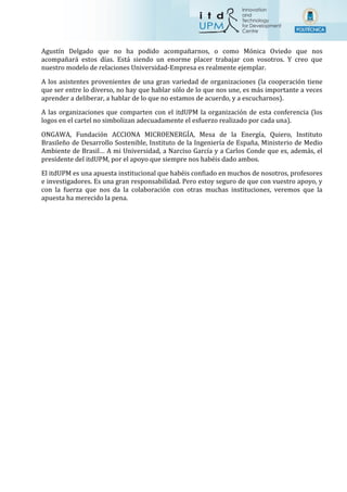 Agustín Delgado que no ha podido acompañarnos, o como Mónica Oviedo que nos
acompañará estos días. Está siendo un enorme placer trabajar con vosotros. Y creo que
nuestro modelo de relaciones Universidad-Empresa es realmente ejemplar.
A los asistentes provenientes de una gran variedad de organizaciones (la cooperación tiene
que ser entre lo diverso, no hay que hablar sólo de lo que nos une, es más importante a veces
aprender a deliberar, a hablar de lo que no estamos de acuerdo, y a escucharnos).
A las organizaciones que comparten con el itdUPM la organización de esta conferencia (los
logos en el cartel no simbolizan adecuadamente el esfuerzo realizado por cada una).
ONGAWA, Fundación ACCIONA MICROENERGÍA, Mesa de la Energía, Quiero, Instituto
Brasileño de Desarrollo Sostenible, Instituto de la Ingeniería de España, Ministerio de Medio
Ambiente de Brasil… A mi Universidad, a Narciso García y a Carlos Conde que es, además, el
presidente del itdUPM, por el apoyo que siempre nos habéis dado ambos.
El itdUPM es una apuesta institucional que habéis confiado en muchos de nosotros, profesores
e investigadores. Es una gran responsabilidad. Pero estoy seguro de que con vuestro apoyo, y
con la fuerza que nos da la colaboración con otras muchas instituciones, veremos que la
apuesta ha merecido la pena.
 