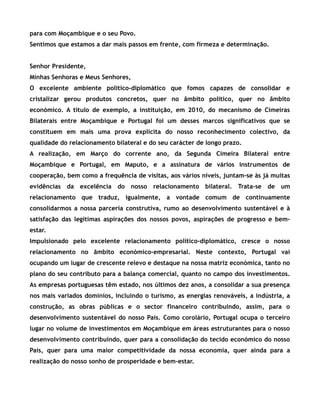 para com Moçambique e o seu Povo.
Sentimos que estamos a dar mais passos em frente, com firmeza e determinação.
Senhor Presidente,
Minhas Senhoras e Meus Senhores,
O excelente ambiente político-diplomático que fomos capazes de consolidar e
cristalizar gerou produtos concretos, quer no âmbito político, quer no âmbito
económico. A título de exemplo, a instituição, em 2010, do mecanismo de Cimeiras
Bilaterais entre Moçambique e Portugal foi um desses marcos significativos que se
constituem em mais uma prova explícita do nosso reconhecimento colectivo, da
qualidade do relacionamento bilateral e do seu carácter de longo prazo.
A realização, em Março do corrente ano, da Segunda Cimeira Bilateral entre
Moçambique e Portugal, em Maputo, e a assinatura de vários instrumentos de
cooperação, bem como a frequência de visitas, aos vários níveis, juntam-se às já muitas
evidências da excelência do nosso relacionamento bilateral. Trata-se de um
relacionamento que traduz, igualmente, a vontade comum de continuamente
consolidarmos a nossa parceria construtiva, rumo ao desenvolvimento sustentável e à
satisfação das legítimas aspirações dos nossos povos, aspirações de progresso e bem-
estar.
Impulsionado pelo excelente relacionamento político-diplomático, cresce o nosso
relacionamento no âmbito económico-empresarial. Neste contexto, Portugal vai
ocupando um lugar de crescente relevo e destaque na nossa matriz económica, tanto no
plano do seu contributo para a balança comercial, quanto no campo dos investimentos.
As empresas portuguesas têm estado, nos últimos dez anos, a consolidar a sua presença
nos mais variados domínios, incluindo o turismo, as energias renováveis, a indústria, a
construção, as obras públicas e o sector financeiro contribuindo, assim, para o
desenvolvimento sustentável do nosso País. Como corolário, Portugal ocupa o terceiro
lugar no volume de investimentos em Moçambique em áreas estruturantes para o nosso
desenvolvimento contribuindo, quer para a consolidação do tecido económico do nosso
País, quer para uma maior competitividade da nossa economia, quer ainda para a
realização do nosso sonho de prosperidade e bem-estar.
 