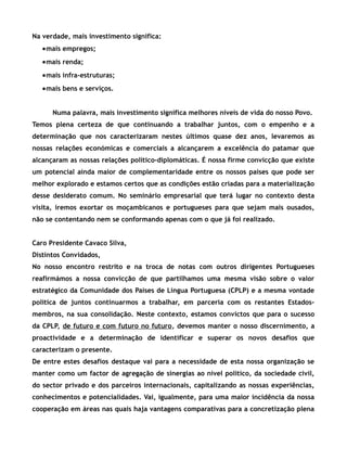 Na verdade, mais investimento significa:
•mais empregos;
•mais renda;
•mais infra-estruturas;
•mais bens e serviços.
Numa palavra, mais investimento significa melhores níveis de vida do nosso Povo.
Temos plena certeza de que continuando a trabalhar juntos, com o empenho e a
determinação que nos caracterizaram nestes últimos quase dez anos, levaremos as
nossas relações económicas e comerciais a alcançarem a excelência do patamar que
alcançaram as nossas relações político-diplomáticas. É nossa firme convicção que existe
um potencial ainda maior de complementaridade entre os nossos países que pode ser
melhor explorado e estamos certos que as condições estão criadas para a materialização
desse desiderato comum. No seminário empresarial que terá lugar no contexto desta
visita, iremos exortar os moçambicanos e portugueses para que sejam mais ousados,
não se contentando nem se conformando apenas com o que já foi realizado.
Caro Presidente Cavaco Silva,
Distintos Convidados,
No nosso encontro restrito e na troca de notas com outros dirigentes Portugueses
reafirmámos a nossa convicção de que partilhamos uma mesma visão sobre o valor
estratégico da Comunidade dos Países de Língua Portuguesa (CPLP) e a mesma vontade
política de juntos continuarmos a trabalhar, em parceria com os restantes Estados-
membros, na sua consolidação. Neste contexto, estamos convictos que para o sucesso
da CPLP, de futuro e com futuro no futuro, devemos manter o nosso discernimento, a
proactividade e a determinação de identificar e superar os novos desafios que
caracterizam o presente.
De entre estes desafios destaque vai para a necessidade de esta nossa organização se
manter como um factor de agregação de sinergias ao nível político, da sociedade civil,
do sector privado e dos parceiros internacionais, capitalizando as nossas experiências,
conhecimentos e potencialidades. Vai, igualmente, para uma maior incidência da nossa
cooperação em áreas nas quais haja vantagens comparativas para a concretização plena
 