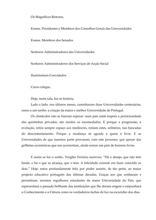 Os Magníficos Reitores,


      Exmos. Presidentes e Membros dos Conselhos Gerais das Universidades


      Exmos. Membros dos Senados


      Senhores Administradores das Universidades


      Senhores Administradores dos Serviços de Acção Social


      Ilustríssimos Convidados


      Caros colegas,


      Hoje, nesta sala, faz-se história.
      Lado a lado, nos últimos meses, caminharam duas Universidades centenárias,
rumo a um sonho: a criação da maior e melhor Universidade de Portugal.
      Os obstáculos não se fizeram esperar: num país onde impera a perniciosidade
das quintinhas privadas, são muitos os incomodados. E porque a progressão, a
evolução, retira sempre espaço aos medíocres, restam estes, solitários, nas bancadas
do descontentamento. Porque a mudança só agrada a quem é livre. E as
Universidades de que fazemos parte provaram, com este processo, que apesar das
grilhetas económicas que nos acorrentam, ainda somos um país de homens livres.


      E assim se fez o sonho. Vergílio Ferreira escreveu: “Há o desejo, que não tem
limite, e há o que se alcança, que o tem. A felicidade consiste em fazer coincidir os
dois.” Hoje, estou profundamente feliz por poder assistir, de tão perto, ao maior
projecto educativo português das últimas décadas. Graças aos que sonharam e
persistiram, seremos orgulhosos estudantes da maior Universidade do País, que
representará o passado brilhante das instituições que lhe deram origem e empunhará
o Conhecimento e a Ciência como os verdadeiros fachos de luz na escuridão dos dias.
 