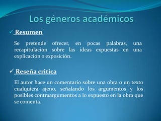  Ambas aparecen explicadas en post anterioresLos géneros académicos  ResumenSe pretende ofrecer, en pocas palabras, una recapitulación sobre las ideas expuestas en una explicación o exposición.  Reseña criticaEl autor hace un comentario sobre una obra o un texto cualquiera ajeno, señalando los argumentos y los posibles contraargumentos a lo expuesto en la obra que se comenta. 