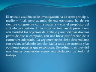 El artículo académico de investigación ha de tener principio, medio y final, pero además de esa estructura ha de ser siempre congruente con la materia y con el propósito del artículo en cuestión. En la introducción han de presentarse con claridad los objetivos del trabajo y anunciar las diversas partes de que se compone, con una breve justificación de la estructura adoptada. La argumentación debe desarrollarse con orden, señalando con claridad la tesis que sustenta y las opiniones opuestas que se conocen. De ordinario es muy útil una buena conclusión como recapitulación de todo el trabajo.