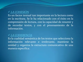  LA COHESIÓNEs un factor textual tan importante en la lectura como en la escritura. Se le ha relacionado con el éxito en la comprensión de lectura, con la capacidad de resumir y de recordar textos, y con el procesamiento de la información. LA COHERENCIAEs la cualidad semántica de los textos que selecciona la información relevante e irrelevante, mantiene la unidad y organiza la estructura comunicativa de una manera específica.