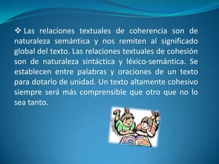  Las relaciones textuales de coherencia son de naturaleza semántica y nos remiten al significado global del texto. Las relaciones textuales de cohesión son de naturaleza sintáctica y léxico-semántica. Se establecen entre palabras y oraciones de un texto para dotarlo de unidad. Un texto altamente cohesivo siempre será más comprensible que otro que no lo sea tanto.REDACCIÓNLa Redacción consiste en construir un texto escrito, donde el objetivo principal es realizar una comunicación escrita entre dos o mas personas o entes, cuyo contenido debe estar relacionado con ambas partes y permitir que estas puedan entender lo que una o ambas buscan expresar.