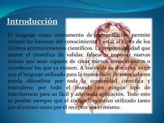 IntroducciónEl lenguaje como instrumento de comunicación permite romper las barreras del conocimiento y estar al tanto de los últimos acontecimientos científicos. La responsabilidad que asume el científico de validar, falsear o imponer nuevas teorías que sean capaces de crear nuevos conocimientos o corroborar los que ya existen. A través de su discurso, exige que el lenguaje utilizado para la transmisión de estos saberes pueda difundirse por toda la comunidad científica y extenderse por todo el mundo sin ningún tipo de interferencia para su fácil y adecuada aplicación. Todo esto es posible siempre que el código lingüístico utilizado tanto por el emisor como por el receptor sea el mismo.