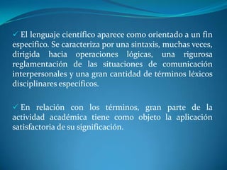  En relación con los términos, gran parte de la actividad académica tiene como objeto la aplicación satisfactoria de su significación.Términos empleados en el discurso científico Términos  presupuestosSon los recogidos del lenguaje ordinario, a los que, para emplearlos en el discurso científico se intenta reducir su vaguedad y polisemia. Términos específicosSon los que constituyen el vocabulario particular de una disciplina o teoría y que adquieren su significado mediante definiciones o procedimientos especiales de delimitación de su referencia. Pueden ser términos nuevos o usados anteriormente con sentido distinto o impreciso.