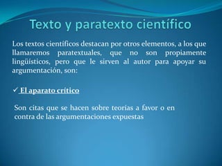  No es infrecuente el uso de la conjunción disyuntiva o con valor de identificación o equivalencia.Son habituales también los resúmenes, aclaraciones o definiciones tras dos puntos La repetición de palabras, desaconsejada en otros tipos de textos. Se tolera en los técnicos – científicos por su valor aclaratorio. Se utilizan profusamente los enlaces extra oracionales, tanto los que distribuyen secuencialmente los párrafos, como los que establecen relaciones de conclusión o consecuencia.Texto y paratexto científicoLos textos científicos destacan por otros elementos, a los que llamaremos paratextuales, que no son propiamente lingüísticos, pero que le sirven al autor para apoyar su argumentación, son: El aparato críticoSon citas que se hacen sobre teorías a favor o en contra de las argumentaciones expuestas