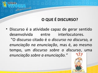 O QUE É DISCURSO?
• Discurso é a atividade capaz de gerar sentido
desenvolvida entre interlocutores.
"O discurso citado é o discurso no discurso, a
enunciação na enunciação, mas é, ao mesmo
tempo, um discurso sobre o discurso, uma
enunciação sobre a enunciação.”
 