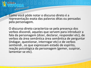  Como você pôde notar o discurso direto é a
representação exata das palavras ditas ou pensadas
pela personagem.
O discurso direto caracteriza-se pela presença dos
verbos discendi, aqueles que servem para introduzir a
fala da personagem (dizer, declarar, responder etc), de
verbos da área semântica área semântica de perguntar
(indagar, questionar, interrogar etc) e de verbos
sentiendi , os que expressam estado de espírito,
reação psicológica da personagem (gemer, suspirar,
lamentar-se etc).
 