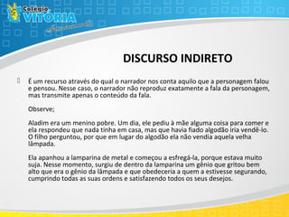 DISCURSO INDIRETO
 É um recurso através do qual o narrador nos conta aquilo que a personagem falou
e pensou. Nesse caso, o narrador não reproduz exatamente a fala da personagem,
mas transmite apenas o conteúdo da fala.
Observe;
Aladim era um menino pobre. Um dia, ele pediu à mãe alguma coisa para comer e
ela respondeu que nada tinha em casa, mas que havia fiado algodão iria vendê-lo.
O filho perguntou, por que em lugar do algodão ela não vendia aquela velha
lâmpada.
Ela apanhou a lamparina de metal e começou a esfregá-la, porque estava muito
suja. Nesse momento, surgiu de dentro da lamparina um gênio que gritou bem
alto que era o gênio da lâmpada e que obedeceria a quem a estivesse segurando,
cumprindo todas as suas ordens e satisfazendo todos os seus desejos.
 