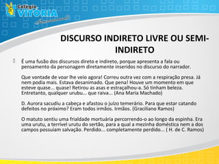 DISCURSO INDIRETO LIVRE OU SEMI-
INDIRETO
 É uma fusão dos discursos direto e indireto, porque apresenta a fala ou
pensamento da personagem diretamente inseridos no discurso do narrador.
Que vontade de voar lhe veio agora! Correu outra vez com a respiração presa. Já
nem podia mais. Estava desanimado. Que pena! Houve um momento em que
esteve quase... quase! Retirou as asas e estraçalhou-a. Só tinham beleza.
Entretanto, qualquer urubu... que raiva... (Ana Maria Machado)
D. Aurora sacudiu a cabeça e afastou o juízo temerário. Para que estar catando
defeitos no próximo? Eram todos irmãos. Irmãos. (Graciliano Ramos)
O matuto sentiu uma frialdade mortuária percorrendo-o ao longo da espinha. Era
uma urutu, a terrível urutu do sertão, para a qual a mezinha doméstica nem a dos
campos possuíam salvação. Perdido... completamente perdido... ( H. de C. Ramos)
 