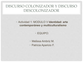 DISCURSO COLONIZADOR Y DISCURSO
DESCOLONIZADOR
• Actividad 1: MODULO V Identidad: arte
contemporáneo y multiculturalismo
• EQUIPO:
• Melissa Ambriz M.
• Patricia Aparicio F.
 