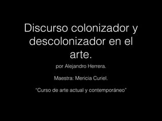 Discurso colonizador y
descolonizador en el
arte.
por Alejandro Herrera.
!
Maestra: Mericia Curiel.
!
“Curso de arte actual y contemporáneo”
 