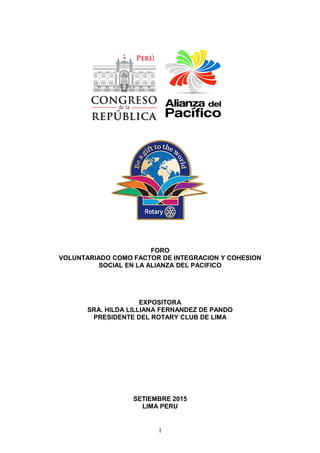 FORO
VOLUNTARIADO COMO FACTOR DE INTEGRACION Y COHESION
SOCIAL EN LA ALIANZA DEL PACIFICO
EXPOSITORA
SRA. HILDA LILLIANA FERNANDEZ DE PANDO
PRESIDENTE DEL ROTARY CLUB DE LIMA
SETIEMBRE 2015
LIMA PERU
1
 