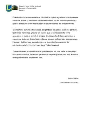 Liceo H.C Jorge Teillier Sandoval 
Lenguaje y Comunicación 
Lautaro 
En este último día como estudiante de este liceo quiero agradecer a cada docente, 
inspector, auxiliar y funcionario del establecimiento por los servicios prestados y 
gracias a ellos por hacer más llevadera la estancia dentro del establecimiento. 
Compañeros culmino este discurso, otorgándoles las gracias a ustedes por todos 
los buenos momentos, y los no tan buenos que sacamos adelante como 
generación o curso, o a nivel de amigos. Gracias por las lindas experiencias y 
espero que todos los de aquí sean más que grandes profesionales sean personas 
integras y de bien, para que dejemos a un buen nivel la generación de 
estudiantes del año 2014 del Liceo Jorge Teillier Sandoval. 
Concentrémonos compañeros en lo que queremos ser, que nadie se interponga 
en nuestros caminos, recuerden que siempre hay más puertas para abrir. El único 
límite para nosotros debe ser el cielo. 
Muchas Gracias 
Daniel Herrera Millar – 4°A 
 