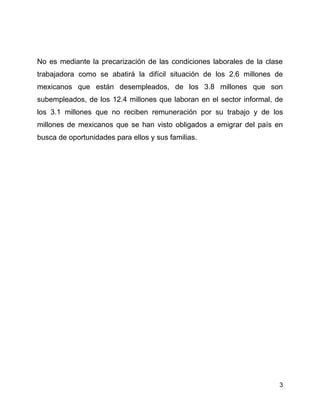 No es mediante la precarización de las condiciones laborales de la clase
trabajadora como se abatirá la difícil situación de los 2.6 millones de
mexicanos que están desempleados, de los 3.8 millones que son
subempleados, de los 12.4 millones que laboran en el sector informal, de
los 3.1 millones que no reciben remuneración por su trabajo y de los
millones de mexicanos que se han visto obligados a emigrar del país en
busca de oportunidades para ellos y sus familias.




                                                                       3
 