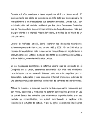 Durante 45 años crecimos a tasas superiores al 6 por ciento anual. El
ingreso medio per cápita se incrementó en más del 3 por ciento anual y no
fue quitándole a los trabajadores sus derechos sociales. Desde 1983, con
la introducción del modelo neoliberal por los cinco Gobiernos Federales
que se han sucedido, la economía mexicana no ha podido crecer más que
al 2 por ciento y el ingreso medio per cápita, a menos de la mitad de un
uno por ciento.


Liberar el mercado laboral, como liberaron los mercados financieros,
solamente generará crisis -como las de 1995 y 2009. En los 250 años de
historia del capitalismo este nunca se ha desarrollado sin regulaciones e
intervenciones del Estado; ejemplos son tanto las economías de Europa y
el Este Asiático, como la de Estados Unidos.


Si los mexicanos permitimos la reforma laboral que se pretende en el
Congreso de la Unión, estaremos socavando aún más una economía,
caracterizada por un mercado interno cada vez más raquítico, por un
desempleo, subempleo y una economía informal crecientes, además de
una desindustrialización continua y un sector de servicios de sobrevivencia.


Al final de cuentas, la inmensa mayoría de los empresarios mexicanos que
son micro, pequeños y medianos no saldrán beneficiados, porque en vez
de que el Estado los incentive para incrementar la productividad y en esa
medida su competitividad, los estará incentivando a explotar más
ferozmente a la fuerza de trabajo. Y por su parte, los grandes empresarios



                                                                           4
 