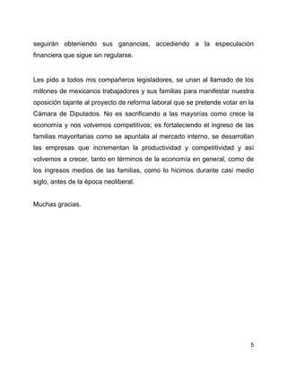 seguirán obteniendo sus ganancias, accediendo a la especulación
financiera que sigue sin regularse.


Les pido a todos mis compañeros legisladores, se unan al llamado de los
millones de mexicanos trabajadores y sus familias para manifestar nuestra
oposición tajante al proyecto de reforma laboral que se pretende votar en la
Cámara de Diputados. No es sacrificando a las mayorías como crece la
economía y nos volvemos competitivos; es fortaleciendo el ingreso de las
familias mayoritarias como se apuntala al mercado interno, se desarrollan
las empresas que incrementan la productividad y competitividad y así
volvemos a crecer, tanto en términos de la economía en general, como de
los ingresos medios de las familias, como lo hicimos durante casi medio
siglo, antes de la época neoliberal.


Muchas gracias.




                                                                          5
 