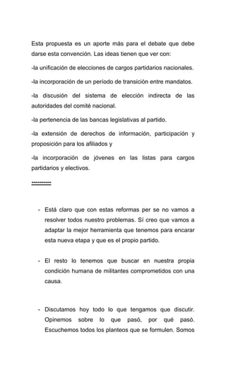 Esta propuesta es un aporte más para el debate que debe
darse esta convención. Las ideas tienen que ver con:

-la unificación de elecciones de cargos partidarios nacionales.

-la incorporación de un período de transición entre mandatos.

-la discusión del sistema de elección indirecta de las
autoridades del comité nacional.

-la pertenencia de las bancas legislativas al partido.

-la extensión de derechos de información, participación y
proposición para los afiliados y

-la incorporación de jóvenes en las listas para cargos
partidarios y electivos.

----------



   - Está claro que con estas reformas per se no vamos a
      resolver todos nuestro problemas. Sí creo que vamos a
      adaptar la mejor herramienta que tenemos para encarar
      esta nueva etapa y que es el propio partido.


   - El resto lo tenemos que buscar en nuestra propia
      condición humana de militantes comprometidos con una
      causa.



   - Discutamos hoy todo lo que tengamos que discutir.
      Opinemos     sobre   lo   que   pasó,   por    qué   pasó.
      Escuchemos todos los planteos que se formulen. Somos
 