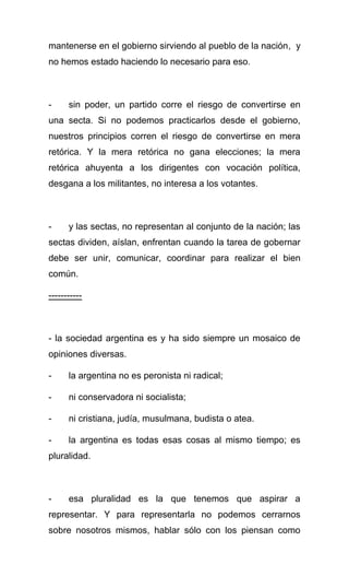 mantenerse en el gobierno sirviendo al pueblo de la nación, y
no hemos estado haciendo lo necesario para eso.



-     sin poder, un partido corre el riesgo de convertirse en
una secta. Si no podemos practicarlos desde el gobierno,
nuestros principios corren el riesgo de convertirse en mera
retórica. Y la mera retórica no gana elecciones; la mera
retórica ahuyenta a los dirigentes con vocación política,
desgana a los militantes, no interesa a los votantes.



-     y las sectas, no representan al conjunto de la nación; las
sectas dividen, aíslan, enfrentan cuando la tarea de gobernar
debe ser unir, comunicar, coordinar para realizar el bien
común.

-----------



- la sociedad argentina es y ha sido siempre un mosaico de
opiniones diversas.

-     la argentina no es peronista ni radical;

-     ni conservadora ni socialista;

-     ni cristiana, judía, musulmana, budista o atea.

-     la argentina es todas esas cosas al mismo tiempo; es
pluralidad.



-     esa pluralidad es la que tenemos que aspirar a
representar. Y para representarla no podemos cerrarnos
sobre nosotros mismos, hablar sólo con los piensan como
 