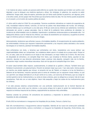 Y en materia de salud, cuando una persona está enferma es cuando más necesita que la traten con cariño y con
dignidad y que le otorguen una medicina oportuna y eficaz. Sin embargo, lo sabemos, los usuarios no están
satisfechos: largas colas, listas de espera, pacientes que con tanta razón pierden la paciencia, son algunas, junto
a los altos costos, de las quejas más frecuentes que escuchamos todos los días. Por eso hemos puesto al paciente
en el corazón y en el centro de nuestra política de salud.


¿Y cómo está la salud en Chile? Es una paradoja. Tenemos excelentes indicadores en materia de expectativa de
vida, mortalidad materno-infantil, nutrición, al nivel de los países más desarrollados del mundo. Sin embargo,
tenemos hábitos que no contribuyen a una vida sana. El 80 por ciento de los chilenos son sedentarios. Comemos
demasiada sal, azúcar y grasas saturadas. Casi la mitad de la población tiene problemas de obesidad. La
incidencia de enfermedades como la diabetes, hipertensión o problemas cardiovasculares es demasiado alta. Y el
tabaquismo afecta a casi la mitad de los chilenos. Los índices de alcoholismo son excesivos y ocupamos el primer
lugar en América Latina en materia de consumo drogas.


Adicionalmente, tendremos que enfrentar nuevos y formidables desafíos. El envejecimiento de nuestra población,
las enfermedades crónicas que requieren tratamiento permanente y los mayores costos asociados a las nuevas
tecnologías en la medicina, plantean formidables desafíos.


Para enfrentarlos con éxito, y tenemos que enfrentarlos con éxito, necesitamos una nueva actitud. Las
responsabilidades deben ser compartidas: los ciudadanos deben asumir el cuidado de su propia salud. Porque al
fin y al cabo, cada uno de nosotros es sin duda el más interesado y el mejor médico de sí mismo. Por ello la ley
de etiquetado de alimentos y la campaña Elige Vivir Sano, que encabeza la Primera Dama, apuntan en esa
dirección. Apuntan en esa dirección alimentarse mejor, practicar más deporte, compartir más con la familia,
aprovechar mejor nuestra maravillosa naturaleza. Esos son los ejes de la campaña Elige Vivir Sano.


El sector salud también debe mejorar, sustancialmente, la calidad de su gestión y eficacia. También tiene que
fortalecer la prevención y la salud primaria. Prevenir es siempre mejor que curar. Y por esta razón, hemos puesto
en marcha una amplia agenda que incluye: el proyecto de Ley de Tabaco; el impulso a la ley de Derechos y
Deberes de los Pacientes; mayores opciones para la venta de remedios que no requieran receta médica, lo cual
va a permitir una rebaja estimada en un 25 por ciento en su costo, y la nueva ley de Fármacos, que va a exigir el
nombre genérico de los medicamentos y su venta en dosis unitarias, para no obligarnos a comprar más de lo que
necesitamos. Todo ello con un solo objetivo: hacer más asequible y bajar los costos de los medicamentos para
los chilenos.


Y en este proceso estamos comprometidos con una profunda reestructuración de la Central Nacional de
Abastecimiento, para evitar que los ratones o unos pocos amigos de lo ajeno le quiten los medicamentos que
requiere la inmensa mayoría de los chilenos, especialmente los sectores más vulnerables.


Estamos creando los primeros 30 consultorios de excelencia y mejorando la atención a pacientes en los
hospitales de alta complejidad.


El año 2010 se normalizaron e inauguraron los hospitales de Los Andes, Temuco y Santa Cruz.


Este año normalizaremos e inauguraremos catorce hospitales. Además de los nueve de construcción acelerada
que mencioné anteriormente, vamos a normalizar y a inaugurar los hospitales de Coquimbo, Punta Arenas, Las
 