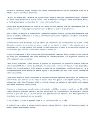 Higueras en Talcahuano, Arica y Tocopilla. Son centros asistenciales con más dos mil 200 camas, y que van a
atender a más de 3,7 millones de chilenos.


Y a partir del próximo año, y antes de que termine nuestro gobierno, habremos inaugurado otros diez hospitales
en Cañete, Hanga Roa en Isla de Pascua, Osorno, Corral, el Regional de Rancagua, Calama, Puerto Montt, Maipú,
La Florida y Los Ángeles, beneficiando a dos y medio millones de chilenos.


Durante este año se terminaron las obras de 27 Centros de Salud Familiar. Este año terminaremos otros 31
centros adicionales y está programada la construcción de 33 nuevos Centros de Salud Familiar.


Pero no basta con mejorar la infraestructura. Necesitamos también impulsar una profunda reingeniería para
mejorar la gestión y la eficiencia en la salud, y administrar mejor nuestros hospitales y consultorios para atender
mejor a nuestros pacientes.


Enviamos la ley corta de Isapres, que fija criterios de razonabilidad en los mecanismos de ajustes y evita
diferencias excesivas en el precio por sexo o edad en los planes de salud. Y este proyecto va a ser
complementado con una iniciativa que definirá un plan garantizado de salud y un mecanismo solidario de
financiamiento, para todos los usuarios de las Isapres en nuestro país.


En julio aumentamos de 59 a 69 el número de enfermedades AUGE y vamos a seguir avanzado, porque tenemos
que incluir más enfermedades para cubrir atenciones de carácter preventivo y de diagnóstico precoz de las
enfermedades crónicas prevalentes.


Y esto es muy importante. Cuando llegamos al gobierno nos encontramos con gigantescas listas de espera de
enfermedades AUGE. En mi primera Cuenta Pública me comprometí a terminar con ellas en un plazo de dos años.
Gracias a un tremendo esfuerzo de los servicios de salud, de sus trabajadores y también del gobierno, y a la
exitosa implementación del Bono AUGE, hemos logrado ya reducir desde 380 mil a 53 mil 152 los pacientes de
enfermedades AUGE.


Y hoy quiero asumir un nuevo compromiso, y cóbrenme la palabra. Habíamos puesto mayo del próximo año
como la fecha para terminar con las listas de espera AUGE. Pero gracias a este notable esfuerzo, vamos a
anticipar esta meta. Señor Ministro de Salud, en noviembre de este año las listas de espera de las enfermedades
AUGE van a ser parte de nuestra historia.


Pero eso no es todo, porque también existen enfermedades no AUGE, y el catastro mostró que hay 89 mil 631
chilenos que llevan esperando más de un año para ser operados. Eso también tenemos que enfrentarlo. Y hemos
diseñado un plan para que, en un plazo de dos años, podamos dar una atención a esas 89 mil personas que
llevan tanto tiempo esperando por una operación.


6. ERRADICAR LA EXTREMA POBREZA Y REDUCIR LAS DESIGUALDADES EXCESIVAS


El sexto eje era erradicar la pobreza extrema durante nuestro gobierno y sentar las bases para superar la
pobreza antes que termine esta década.
 