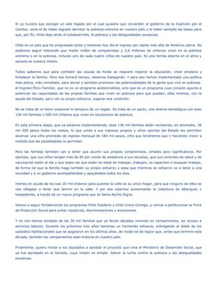 Si yo tuviera que escoger un solo legado por el cual quisiera que recuerden al gobierno de la Coalición por el
Cambio, sería el de haber logrado derrotar la pobreza extrema en nuestro país y el haber sentado las bases para
que, por fin, Chile deje atrás el subdesarrollo, la pobreza y las desigualdades excesivas.


Chile es un país que ha progresado tanto y tenemos hoy día el ingreso per cápita más alto de América Latina. No
podemos seguir tolerando que medio millón de compatriotas y 2,6 millones de chilenos vivan en la pobreza
extrema o en la pobreza, incluido uno de cada cuatro niños de nuestro país. Es una herida abierta en el alma y
sanarla es nuestra misión.


Todos sabemos que para combatir las causas de fondo se requiere mejorar la educación, crear empleos y
fortalecer la familia. Pero eso tomará tiempo, estamos trabajando. Y para eso hemos implementado una política
más activa, más inmediata, para aliviar y también promover las potencialidades de la gente que vive en pobreza:
el Ingreso Ético Familiar, que no es un programa asistencialista, sino que es un programa cuyo corazón apunta a
potenciar las capacidades de las propias familias que viven en pobreza para que puedan, ellas mismas, con la
ayuda del Estado, pero con su propio esfuerzo, superar esa condición.


No se trata de un bono ocasional ni tampoco de un regalo. Se trata de un pacto, una alianza estratégica con esas
130 mil familias o 500 mil chilenos que viven en situaciones de pobreza.


En esta primera etapa, que ya estamos implementando, esas 130 mil familias están recibiendo, en promedio, 38
mil 500 pesos todos los meses, lo que unido a sus ingresos propios y otros aportes del Estado les permiten
alcanzar una cifra promedio de ingreso mensual de 180 mil pesos, cifra que tendremos que ir haciendo crecer a
medida que las posibilidades lo permitan.


Pero las familias también van a tener que asumir sus propios compromisos, simples pero significativos. Por
ejemplo, que sus niños tengan más de 85 por ciento de asistencia a sus escuelas, que sus controles de salud y de
vacunación estén al día y que todos los que están en edad de trabajar, trabajen, se capaciten o busquen trabajo,
de forma tal que la familia haga también su propio esfuerzo y sepa que mientras se esfuerce va a tener a una
sociedad y a un gobierno acompañándola y apoyándola todos los días.


Iremos en ayuda de los casi 20 mil chilenos para quienes la calle es su único hogar, para que ninguno de ellos se
vea obligado a tener que dormir en la calle. Y por eso estamos aumentando la cobertura de albergues y
hospederías, a través de un nuevo programa que se llama Noche Digna.


Vamos a seguir fortaleciendo los programas Chile Solidario y Chile Crece Contigo, y vamos a perfeccionar la Ficha
de Protección Social para evitar injusticias, discriminaciones y exclusiones.


Y no nos hemos olvidado de las 30 mil familias que ya llevan décadas viviendo en campamentos, sin acceso a
servicios básicos. Durante los próximos tres años haremos un tremendo esfuerzo, entregando el doble de los
subsidios habitacionales que se asignaron en los últimos años, de modo tal de lograr que, antes que termine esta
década, también los campamentos sean historia en nuestro país.


Finalmente, quiero invitar a los diputados a aprobar el proyecto que crea el Ministerio de Desarrollo Social, que
ya fue aprobado en el Senado, cuya misión es simple: liderar la lucha contra la pobreza y las desigualdades
excesivas.
 