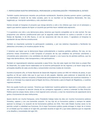 7. PERFECCIONAR NUESTRA DEMOCRACIA, PROFUNDIZAR LA REGIONALIZACIÓN Y MODERNIZAR EL ESTADO


También nuestra democracia necesita una profunda revitalización. Nuestros jóvenes quieren opinar y participar,
se manifiestan a través de las redes sociales, pero no se inscriben en los Registros Electorales. Por eso,
hagámoslo ya: inscripción automática y voto voluntario ahora.


Hemos enviado al Congreso el proyecto que otorga derecho a voto a los chilenos que viven en el extranjero y
espero que seamos capaces de lograr un acuerdo que permita hacer realidad esta aspiración.


Y si queremos una vida y una democracia plena, tenemos que hacerla compatible con la vida normal. Por eso
propusimos una reforma constitucional para que la segunda vuelta electoral no vuelva a coincidir ni con las
fiestas de Navidad, ni de Año Nuevo, ni con las vacaciones del mes de enero. Y agradezco al Congreso la
aprobación de esa reforma constitucional.


También es importante aumentar la participación ciudadana, y por eso estamos impulsando y facilitando los
plebiscitos comunales y la iniciativa popular de ley.


Y tenemos que lograr que la democracia llegue profundamente a nuestros partidos políticos. Por eso, en los
próximos meses enviaremos a este Congreso el proyecto de ley que establece las primarias voluntarias y
vinculantes para seleccionar a los candidatos de elección popular y una nueva ley de partidos políticos, que los
haga más democráticos, más transparentes y más participativos.


También en regionalización estamos avanzando a paso firme. Hoy día cada región de Chile tiene su propio Plan
de Desarrollo, los cuales fueron elaborados con la enorme participación de las regiones y se hacen cargo de los
principales desafíos de cada una de ellas y comprometen enormes niveles de inversión.


Durante el presente año, el Fondo Nacional de Desarrollo Regional cuenta con 840 mil millones de pesos, lo que
significa un 50 por ciento más que lo que tuvo el año pasado. Además, para potenciar el desarrollo de las
regiones extremas, estamos revisando y fortaleciendo profundamente los mecanismos de incentivos tributarios. Y
esto es un mensaje muy especial para la Región de Arica y Parinacota y para la Región de Magallanes, y nuestras
regiones extremas.


Pero nos queda mucho por avanzar. Tenemos que modernizar nuestros gobiernos regionales y comunales, y por
eso vamos a incorporar la elección directa de los consejeros regionales y vamos a extender la Alta Dirección
Pública para los cargos claves, tanto a nivel regional como comunal, y crear los mecanismos de capacitación de la
gente y funcionarios de esas instituciones.


Quiero decirlo con mucha franqueza, como Presidente trabajo todos los días con muchos funcionarios públicos
honestos, capaces y con una tremenda vocación. Yo soy hijo de un funcionario público y siempre he sabido
apreciar la entrega y la vocación de los funcionarios públicos de Chile. Pero este Estado muchas veces no les
permite cumplir a cabalidad sus funciones. Ni el mejor funcionario público puede entregar lo mejor de sí mismo
en un Estado que fue creado en el siglo XIX, parchado durante el siglo XX y que todos sabemos que no responde
a los desafíos y necesidades del siglo XXI.
 