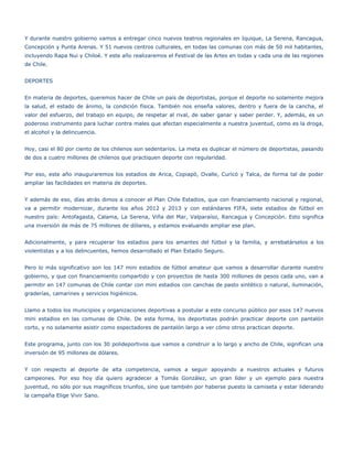 Y durante nuestro gobierno vamos a entregar cinco nuevos teatros regionales en Iquique, La Serena, Rancagua,
Concepción y Punta Arenas. Y 51 nuevos centros culturales, en todas las comunas con más de 50 mil habitantes,
incluyendo Rapa Nui y Chiloé. Y este año realizaremos el Festival de las Artes en todas y cada una de las regiones
de Chile.


DEPORTES


En materia de deportes, queremos hacer de Chile un país de deportistas, porque el deporte no solamente mejora
la salud, el estado de ánimo, la condición física. También nos enseña valores, dentro y fuera de la cancha, el
valor del esfuerzo, del trabajo en equipo, de respetar al rival, de saber ganar y saber perder. Y, además, es un
poderoso instrumento para luchar contra males que afectan especialmente a nuestra juventud, como es la droga,
el alcohol y la delincuencia.


Hoy, casi el 80 por ciento de los chilenos son sedentarios. La meta es duplicar el número de deportistas, pasando
de dos a cuatro millones de chilenos que practiquen deporte con regularidad.


Por eso, este año inauguraremos los estadios de Arica, Copiapó, Ovalle, Curicó y Talca, de forma tal de poder
ampliar las facilidades en materia de deportes.


Y además de eso, días atrás dimos a conocer el Plan Chile Estadios, que con financiamiento nacional y regional,
va a permitir modernizar, durante los años 2012 y 2013 y con estándares FIFA, siete estadios de fútbol en
nuestro país: Antofagasta, Calama, La Serena, Viña del Mar, Valparaíso, Rancagua y Concepción. Esto significa
una inversión de más de 75 millones de dólares, y estamos evaluando ampliar ese plan.


Adicionalmente, y para recuperar los estadios para los amantes del fútbol y la familia, y arrebatárselos a los
violentistas y a los delincuentes, hemos desarrollado el Plan Estadio Seguro.


Pero lo más significativo son los 147 mini estadios de fútbol amateur que vamos a desarrollar durante nuestro
gobierno, y que con financiamiento compartido y con proyectos de hasta 300 millones de pesos cada uno, van a
permitir en 147 comunas de Chile contar con mini estadios con canchas de pasto sintético o natural, iluminación,
graderías, camarines y servicios higiénicos.


Llamo a todos los municipios y organizaciones deportivas a postular a este concurso público por esos 147 nuevos
mini estadios en las comunas de Chile. De esta forma, los deportistas podrán practicar deporte con pantalón
corto, y no solamente asistir como espectadores de pantalón largo a ver cómo otros practican deporte.


Este programa, junto con los 30 polideportivos que vamos a construir a lo largo y ancho de Chile, significan una
inversión de 95 millones de dólares.


Y con respecto al deporte de alta competencia, vamos a seguir apoyando a nuestros actuales y futuros
campeones. Por eso hoy día quiero agradecer a Tomás González, un gran líder y un ejemplo para nuestra
juventud, no sólo por sus magníficos triunfos, sino que también por haberse puesto la camiseta y estar liderando
la campaña Elige Vivir Sano.
 