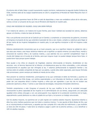 El próximo año el Rally Dakar cruzará nuevamente nuestro territorio, realizaremos la segunda Vuelta Ciclística de
Chile, seremos sede de los Juegos Sudamericanos en 2014 y acogeremos el Mundial de Fútbol Masculino Sub 17
en 2015.


Y por eso, porque queremos hacer de Chile un país de deportistas y crear una verdadera cultura de la vida sana,
vamos a enviar un proyecto de ley que crea el Ministerio del Deporte en nuestro país.


CHILE UNA SOCIEDAD DE VALORES, CHILE UNA GRAN FAMILIA


Y en materia de valores y en materia de la gran familia, para hacer realidad esa sociedad de valores, debemos
apoyar a la familia, a todos los tipos de familias.


Fiel a una profunda convicción de la Coalición por el Cambio y cumpliendo un compromiso de gobierno, enviamos
al Congreso el proyecto de ley que extiende el posnatal de tres a seis meses y amplía su cobertura para llegar al
60 por ciento de las mujeres trabajadoras en nuestro país, lo cual significa incorporar a 160 mil mujeres a este
beneficio.


Estamos absolutamente convencidos que es un buen proyecto, que va a significar mejorar la calidad de vida y
que esos seis meses y esa mayor lactancia materna van a significar un aporte inmenso a la salud física, mental y
emocional de nuestros niños y de nuestras madres, y que además nos va a permitir compatibilizar mejor el
mundo del trabajo con el mundo de la familia, para que ninguna mujer no pueda trabajar porque tiene hijos, ni
pueda tener hijos porque quiere trabajar.


Para ayudar a los niños en situación de fragilidad, estamos reformulando el Sename, dividiéndolo en dos
servicios: uno, el Servicio Nacional de la Infancia y la Adolescencia para los niños vulnerables, y otro enfocado
exclusivamente en aquellos que han infringido la ley. Y estamos perfeccionando la legislación familiar y las
normas sobre el cuidado compartido de hijos por sus padres, cuando ellos están separados, para buscar fórmulas
más armoniosas y poner siempre por delante el interés de los niños.


Para prevenir la violencia intrafamiliar, promulgamos la ley que contempla el delito de femicidio y pusimos en
marcha el programa Chile Acoge, con centros especializados y con tribunales de Familia en nuestro país, para
poder dar una respuesta eficaz a tantas mujeres y niños que son agredidos y que hoy día no reciben esa
protección oportuna y eficaz. Y vamos a usar todas las tecnologías, incluyendo el brazalete electrónico.


También presentamos a este Congreso el proyecto de ley que modifica la ley de la sociedad conyugal,
reconociendo la plena capacidad de las mujeres en la administración de sus bienes, asegurando una adecuada
igualdad entre ambos cónyuges y con una preocupación muy especial en la protección económica de la mujer,
especialmente cuando dedicaron su vida al cuidado de sus hijos y no tuvieron un trabajo remunerado.


Con los adultos mayores, no queremos ser un país ingrato con nuestros adultos mayores. Queremos tratarlos a
ellos hoy como mañana queremos que nos traten a nosotros mismos. Y a eso apunta el Bono Bodas de Oro, que
es un reconocimiento al matrimonio, a aquellos que han cumplido 50 o más años de matrimonio, y que recibirán
un bono de 250 mil pesos. Y este bono se empieza a pagar a partir de la próxima semana, y va a beneficiar a
420 mil adultos mayores.
 