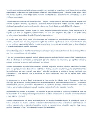 También es importante que la Cámara de Diputados haya aprobado el proyecto en general que elimina o reduce
gradualmente el descuento del siete por ciento de salud a nuestros pensionados. Lo elimina para el 40 por ciento
más pobre y lo reduce para el 20 por ciento siguiente, beneficiando así a los sectores más vulnerables y a la clase
media de nuestro país.


También vemos con satisfacción que el próximo 1 de julio completaremos la Reforma Previsional, que se inició
durante el gobierno anterior, y que nos va a permitir aumentar la cobertura del Pilar Solidario del 55 al 60 por
ciento de la población e incrementar la pensión máxima con Aporte Solidario desde 200 a 250 mil pesos.


Y recogiendo una amplia y sentida aspiración, vamos a modificar el sistema de inscripción de nacimientos en el
Registro Civil, para que los padres puedan inscribir a sus hijos como originarios del pueblo al cual pertenecen y
no solamente de la ciudad donde está el hospital en que nacieron.


En nuestro país, más de un millón de compatriotas se identifican con las comunidades aymara, atacameña,
quechua, diaguita, rapa nui, colla, mapuche o yagán. Nos sentimos orgullosos de ser un país multicultural, pero
no nos sentimos orgullosos de haberles negado durante tanto tiempo las oportunidades para un desarrollo pleno
e igualitario de nuestros pueblos originarios.


Por eso hemos puesto en marcha una serie de programas para pagar esa deuda histórica. Son chilenas y chilenos
que viven en condiciones más vulnerables.


Y por eso, para recuperar el tiempo perdido, hemos aprobado el reconocimiento constitucional y hemos dejado
atrás la estrategia de asimilación, y reemplazado por una estrategia de integración, que significa valorizar y
proteger su cultura, su idioma, sus tradiciones y sus valores.


Estamos incorporando su medicina tradicional a nuestros programas de salud; creando liceos multiculturales,
como por ejemplo, los liceos de excelencia Indómito de Purén y Araucanía en Villarrica, y una completa reforma a
las instituciones que van a cumplir esa labor. Y además, cambiamos la política de tierras, haciéndola más
transparente y que siempre vaya acompañada del apoyo productivo, para que las tierras sigan siendo
productivas.


En septiembre, en el cerro Ñielol, organizamos la Mesa Amplia de Diálogo para el Reencuentro Histórico,
integrada por las iglesias, organizaciones civiles y representantes de nuestros pueblos originarios. Y pusimos en
marcha el Plan Araucanía, la iniciativa más ambiciosa de las últimas décadas, para nivelar la cancha y para darle
mejores oportunidades en educación, salud, trabajo y muchos otros frentes al pueblo mapuche.


Pero también este respeto se manifiesta con símbolos. Y por eso emitimos un Instructivo Presidencial para que
las autoridades de nuestros pueblos originarios reciban la debida consideración en todas las ceremonias oficiales,
a nivel regional y comunal.


Estamos comprometidos con seguir avanzando hacia una auténtica libertad religiosa e igualdad de cultos. Y
hemos consultado con muchos sectores, particularmente la iglesia evangélica, para remover las trabas que aún
existen, especialmente en escuelas, hospitales, cárceles e instituciones de educación superior. ¡Hay muchos
caminos para llegar a Dios y todos y cada uno deben ser respetados!
 