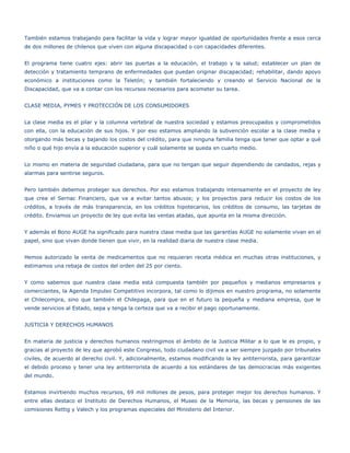 También estamos trabajando para facilitar la vida y lograr mayor igualdad de oportunidades frente a esos cerca
de dos millones de chilenos que viven con alguna discapacidad o con capacidades diferentes.


El programa tiene cuatro ejes: abrir las puertas a la educación, el trabajo y la salud; establecer un plan de
detección y tratamiento temprano de enfermedades que puedan originar discapacidad; rehabilitar, dando apoyo
económico a instituciones como la Teletón; y también fortaleciendo y creando el Servicio Nacional de la
Discapacidad, que va a contar con los recursos necesarios para acometer su tarea.


CLASE MEDIA, PYMES Y PROTECCIÓN DE LOS CONSUMIDORES


La clase media es el pilar y la columna vertebral de nuestra sociedad y estamos preocupados y comprometidos
con ella, con la educación de sus hijos. Y por eso estamos ampliando la subvención escolar a la clase media y
otorgando más becas y bajando los costos del crédito, para que ninguna familia tenga que tener que optar a qué
niño o qué hijo envía a la educación superior y cuál solamente se queda en cuarto medio.


Lo mismo en materia de seguridad ciudadana, para que no tengan que seguir dependiendo de candados, rejas y
alarmas para sentirse seguros.


Pero también debemos proteger sus derechos. Por eso estamos trabajando intensamente en el proyecto de ley
que crea el Sernac Financiero, que va a evitar tantos abusos; y los proyectos para reducir los costos de los
créditos, a través de más transparencia, en los créditos hipotecarios, los créditos de consumo, las tarjetas de
crédito. Enviamos un proyecto de ley que evita las ventas atadas, que apunta en la misma dirección.


Y además el Bono AUGE ha significado para nuestra clase media que las garantías AUGE no solamente vivan en el
papel, sino que vivan donde tienen que vivir, en la realidad diaria de nuestra clase media.


Hemos autorizado la venta de medicamentos que no requieran receta médica en muchas otras instituciones, y
estimamos una rebaja de costos del orden del 25 por ciento.


Y como sabemos que nuestra clase media está compuesta también por pequeños y medianos empresarios y
comerciantes, la Agenda Impulso Competitivo incorpora, tal como lo dijimos en nuestro programa, no solamente
el Chilecompra, sino que también el Chilepaga, para que en el futuro la pequeña y mediana empresa, que le
vende servicios al Estado, sepa y tenga la certeza que va a recibir el pago oportunamente.


JUSTICIA Y DERECHOS HUMANOS


En materia de justicia y derechos humanos restringimos el ámbito de la Justicia Militar a lo que le es propio, y
gracias al proyecto de ley que aprobó este Congreso, todo ciudadano civil va a ser siempre juzgado por tribunales
civiles, de acuerdo al derecho civil. Y, adicionalmente, estamos modificando la ley antiterrorista, para garantizar
el debido proceso y tener una ley antiterrorista de acuerdo a los estándares de las democracias más exigentes
del mundo.


Estamos invirtiendo muchos recursos, 69 mil millones de pesos, para proteger mejor los derechos humanos. Y
entre ellas destaco el Instituto de Derechos Humanos, el Museo de la Memoria, las becas y pensiones de las
comisiones Rettig y Valech y los programas especiales del Ministerio del Interior.
 