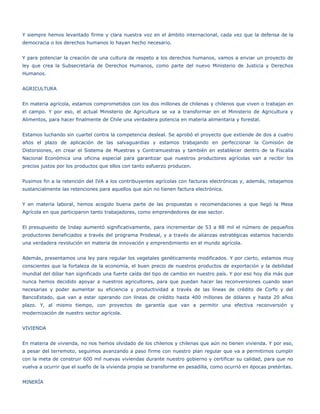 Y siempre hemos levantado firme y clara nuestra voz en el ámbito internacional, cada vez que la defensa de la
democracia o los derechos humanos lo hayan hecho necesario.


Y para potenciar la creación de una cultura de respeto a los derechos humanos, vamos a enviar un proyecto de
ley que crea la Subsecretaría de Derechos Humanos, como parte del nuevo Ministerio de Justicia y Derechos
Humanos.


AGRICULTURA


En materia agrícola, estamos comprometidos con los dos millones de chilenas y chilenos que viven o trabajan en
el campo. Y por eso, el actual Ministerio de Agricultura se va a transformar en el Ministerio de Agricultura y
Alimentos, para hacer finalmente de Chile una verdadera potencia en materia alimentaria y forestal.


Estamos luchando sin cuartel contra la competencia desleal. Se aprobó el proyecto que extiende de dos a cuatro
años el plazo de aplicación de las salvaguardias y estamos trabajando en perfeccionar la Comisión de
Distorsiones, en crear el Sistema de Muestras y Contramuestras y también en establecer dentro de la Fiscalía
Nacional Económica una oficina especial para garantizar que nuestros productores agrícolas van a recibir los
precios justos por los productos que ellos con tanto esfuerzo producen.


Pusimos fin a la retención del IVA a los contribuyentes agrícolas con facturas electrónicas y, además, rebajamos
sustancialmente las retenciones para aquellos que aún no tienen factura electrónica.


Y en materia laboral, hemos acogido buena parte de las propuestas o recomendaciones a que llegó la Mesa
Agrícola en que participaron tanto trabajadores, como emprendedores de ese sector.


El presupuesto de Indap aumentó significativamente, para incrementar de 53 a 88 mil el número de pequeños
productores beneficiados a través del programa Prodesal, y a través de alianzas estratégicas estamos haciendo
una verdadera revolución en materia de innovación y emprendimiento en el mundo agrícola.


Además, presentamos una ley para regular los vegetales genéticamente modificados. Y por cierto, estamos muy
conscientes que la fortaleza de la economía, el buen precio de nuestros productos de exportación y la debilidad
mundial del dólar han significado una fuerte caída del tipo de cambio en nuestro país. Y por eso hoy día más que
nunca hemos decidido apoyar a nuestros agricultores, para que puedan hacer las reconversiones cuando sean
necesarias y poder aumentar su eficiencia y productividad a través de las líneas de crédito de Corfo y del
BancoEstado, que van a estar operando con líneas de crédito hasta 400 millones de dólares y hasta 20 años
plazo. Y, al mismo tiempo, con proyectos de garantía que van a permitir una efectiva reconversión y
modernización de nuestro sector agrícola.


VIVIENDA


En materia de vivienda, no nos hemos olvidado de los chilenos y chilenas que aún no tienen vivienda. Y por eso,
a pesar del terremoto, seguimos avanzando a paso firme con nuestro plan regular que va a permitirnos cumplir
con la meta de construir 600 mil nuevas viviendas durante nuestro gobierno y certificar su calidad, para que no
vuelva a ocurrir que el sueño de la vivienda propia se transforme en pesadilla, como ocurrió en épocas pretéritas.


MINERÍA
 