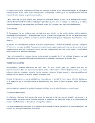 En materia de minería, estamos proyectando una inversión de sobre 50 mil millones de dólares, la más alta de
nuestra historia, de los cuales 20 mil millones van a corresponder a Codelco y se van a materializar la inmensa
mayoría de ellos durante los próximos cinco años.


Y esto constituye una gran noticia, pero también un formidable desafío. Y junto con el Ministerio del Trabajo,
estamos transformando la institucionalidad para garantizar que en Chile el trabajo sea protegido y la vida de
nuestros trabajadores sea resguardada por el gobierno, por las empresas y por los propios trabajadores.


TRANSPORTES


El Transantiago fue un problema que nos deja una gran lección: no es posible diseñar políticas públicas
solamente con voluntarismo. Y estamos enfrentando las grandes transformaciones que nos van a permitir por fin
tener en nuestro país, y también en regiones, sistemas de transporte público más dignos, más eficientes y más
seguros.


El próximo año iniciaremos las obras de las nuevas líneas número 3 y número 6 del Metro, que van a incorporar
37 kilómetros nuevos a la red del Metro que tenemos en nuestro país y, adicionalmente, van a incorporar a cinco
nuevas comunas a su red: Pedro Aguirre Cerda, Cerrillos, Independencia, Conchalí y Huechuraba. También van a
poder contar con el Metro en nuestro país.


Y para el transporte en regiones, hemos implementado un subsidio de 29 mil millones de pesos, que está
permitiendo una completa modernización y renovación de flotas para las regiones de nuestro país.


TELECOMUINICACIONES


Adicionalmente   estamos   avanzando    en   otro   tema   de    gran   interés   para   los   chilenos   que   son   las
telecomunicaciones. Este año llegaremos con banda ancha e internet a tres millones de beneficiarios y, en marzo
próximo, todas las escuelas y liceos de nuestro país van a disponer de este servicio. Y estamos estableciendo
también una red gratuita de wi-fi en el Metro de nuestro país.


De esta forma avanzamos a una sociedad más integrada, que va a incluir la nueva ley de televisión digital, que
va a garantizar que la televisión digital de alta definición va a llegar en forma gratuita a todos los hogares
chilenos.


Además, estamos revisando la ley de antenas para proteger mejor la salud de nuestros compatriotas.


RELACIONES EXTERIORES


En relaciones exteriores, Chile siempre ha tenido una sola voz. Y esa voz transmite unidad y fuerza, que es la
mejor garantía de protección de nuestros derechos. Y agradezco esa actitud de unidad y de compromiso que
siempre este Parlamento ha demostrado con la política exterior.


Con Argentina estamos avanzando, principalmente en la integración física, y acabamos de tener una reunión, por
primera vez, entre gobernadores e intendentes.
 