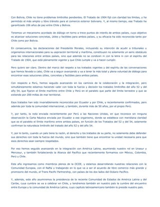 Con Bolivia, Chile no tiene problemas limítrofes pendientes. El Tratado de 1904 fijó con claridad los límites, y ha
permitido el más amplio y libre tránsito para el comercio exterior boliviano. Y, al mismo tiempo, ese Tratado ha
garantizado 106 años de paz entre Chile y Bolivia.


Tenemos un mecanismo acordado de diálogo en torno a trece puntos de interés de ambos países, cuyo objetivo
es alcanzar soluciones concretas, útiles y factibles para ambos países, y su eficacia ha sido reconocida tanto por
Chile como por Bolivia.


En consecuencia, las declaraciones del Presidente Morales, incluyendo su intención de acudir a tribunales u
organismos internacionales para su aspiración territorial y marítima, constituyen no solamente un serio obstáculo
para las relaciones entre ambos países, sino que además no se condicen ni con la letra ni con el espíritu del
Tratado de 1904, que está plenamente vigente y que Chile cumple y va a hacer cumplir.


Pero quiero ser claro. Dentro del marco del respeto a los tratados vigentes y del espíritu de las conversaciones
que hemos llevado a cabo, Chile va a seguir avanzando y va a tener la más total y plena voluntad de diálogo para
encontrar esas soluciones útiles, concretas y factibles para ambos países.


Con respecto a Perú, hemos seguido avanzando en los caminos de la colaboración y la integración, pero
simultáneamente estamos haciendo valer con toda la fuerza y decisión los tratados limítrofes del año 52 y del
año 54, que fijaron el límite marítimo entre Chile y Perú en el paralelo que parte del límite terrestre y que se
extiende por 200 millas de mar territorial.


Esos tratados han sido invariablemente reconocidos por Ecuador y por Chile, y recientemente confirmados, pero
además por toda la comunidad internacional, y también, durante más de 50 años, por el propio Perú.


Y, por tanto, la nota enviada recientemente por Perú a las Naciones Unidas, en que reconoce sin ninguna
observación la Carta Náutica enviada por Ecuador a ese organismo, donde se establece con meridiana claridad
que es el paralelo el límite marítimo entre ambos países, en función de los Tratados del 52 y del 54, solamente
confirman la naturaleza limítrofe del tratado del año 52 y del año 54.


Y, por lo tanto, cuando un país tiene la razón, el derecho y los tratados de su parte, no solamente debe defender
sus derechos con toda la fuerza del mundo, sino que también tiene que encontrar la unidad necesaria para que
esos derechos sean siempre respetados.


Por eso hemos seguido avanzando en la integración con América Latina, asumiendo nuestro rol en Unasur y
Mercosur, y también fortaleciendo la Alianza del Pacífico que recientemente formamos con México, Colombia,
Perú y Chile.


Este año ingresamos como miembros plenos de la OCDE, y estamos desarrollando nuestras relaciones con la
Comunidad Europea, con el Nafta y trabajando en lo que va a ser el acuerdo de libre comercio más grande y
promisorio del mundo, el Trans Pacific Partnership, con países de los dos lados del Océano Pacífico.


Y, además, este año asumiremos la presidencia de la reciente Comunidad de Estados de América Latina y del
Caribe, cuya cumbre se va a celebrar en Chile, y tendremos también en nuestro país la cumbre del encuentro
entre Europa y la comunidad de América Latina, cuyo capítulo latinoamericano también lo preside nuestro país.
 