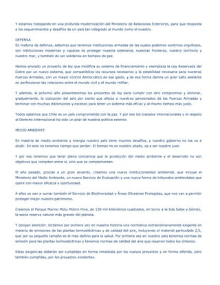 Y estamos trabajando en una profunda modernización del Ministerio de Relaciones Exteriores, para que responda
a los requerimientos y desafíos de un país tan integrado al mundo como el nuestro.


DEFENSA
En materia de defensa, sabemos que tenemos instituciones armadas de las cuales podemos sentirnos orgullosos,
son instituciones modernas y capaces de proteger nuestra soberanía, nuestras fronteras, nuestro territorio y
nuestro mar, y también de ser solidarios en tiempos de paz.


Hemos enviado un proyecto de ley que modifica su sistema de financiamiento y reemplaza la Ley Reservada del
Cobre por un nuevo sistema, que compatibiliza los recursos necesarios y la estabilidad necesaria para nuestras
Fuerzas Armadas, con un mayor control democrático de ese gasto, y de esa forma damos un gran salto adelante
en perfeccionar las relaciones entre el mundo civil y el mundo militar.


Y además, el próximo año presentaremos los proyectos de ley para cumplir con otro compromiso y eliminar,
gradualmente, la cotización del seis por ciento que afecta a nuestros pensionados de las Fuerzas Armadas y
terminar con muchas distorsiones y excesos para tener un sistema más eficaz y al mismo tiempo más justo.


Todos sabemos que Chile es un país comprometido con la paz. Y por eso los tratados internacionales y el respeto
al Derecho Internacional ha sido un pilar de nuestra política exterior.


MEDIO AMBIENTE


En materia de medio ambiente y energía nuestro país tiene muchos desafíos, y nuestro gobierno no los va a
eludir. En esto no tenemos tiempo que perder. El tiempo no es nuestro aliado, va a ser nuestro juez.


Y por eso tenemos que tener plena conciencia que la protección del medio ambiente y el desarrollo no son
objetivos que compiten entre sí, sino que se complementan.


El año pasado, gracias a un gran acuerdo, creamos una nueva institucionalidad ambiental, que incluye el
Ministerio del Medio Ambiente, un nuevo Servicio de Evaluación y una nueva forma de tribunales ambientales que
opere con mayor eficacia y oportunidad.


A ellos se van a sumar también el Servicio de Biodiversidad y Áreas Silvestres Protegidas, que nos van a permitir
proteger mejor nuestro patrimonio.


Creamos el Parque Marino Motu Motiro Hiva, de 150 mil kilómetros cuadrados, en torno a la Isla Salas y Gómez,
la sexta reserva natural más grande del planeta.


Y pongan atención: dictamos por primera vez en nuestra historia una normativa extraordinariamente exigente en
materia de emisiones de las plantas termoeléctricas y de calidad del aire, incluyendo el material particulado 2,5,
que por su pequeño tamaño es el más dañino para la salud. Por primera vez en nuestro país tenemos normas de
emisión para las plantas termoeléctricas y tenemos normas de calidad del aire que respiran todos los chilenos.


Estas exigencias deberán ser cumplidas en forma inmediata por los nuevos proyectos y en forma diferida, pero
también cumplidas, por los proyectos existentes.
 