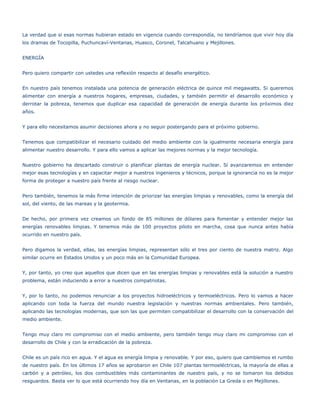 La verdad que si esas normas hubieran estado en vigencia cuando correspondía, no tendríamos que vivir hoy día
los dramas de Tocopilla, Puchuncaví-Ventanas, Huasco, Coronel, Talcahuano y Mejillones.


ENERGÍA


Pero quiero compartir con ustedes una reflexión respecto al desafío energético.


En nuestro país tenemos instalada una potencia de generación eléctrica de quince mil megawatts. Si queremos
alimentar con energía a nuestros hogares, empresas, ciudades, y también permitir el desarrollo económico y
derrotar la pobreza, tenemos que duplicar esa capacidad de generación de energía durante los próximos diez
años.


Y para ello necesitamos asumir decisiones ahora y no seguir postergando para el próximo gobierno.


Tenemos que compatibilizar el necesario cuidado del medio ambiente con la igualmente necesaria energía para
alimentar nuestro desarrollo. Y para ello vamos a aplicar las mejores normas y la mejor tecnología.


Nuestro gobierno ha descartado construir o planificar plantas de energía nuclear. Sí avanzaremos en entender
mejor esas tecnologías y en capacitar mejor a nuestros ingenieros y técnicos, porque la ignorancia no es la mejor
forma de proteger a nuestro país frente al riesgo nuclear.


Pero también, tenemos la más firme intención de priorizar las energías limpias y renovables, como la energía del
sol, del viento, de las mareas y la geotermia.


De hecho, por primera vez creamos un fondo de 85 millones de dólares para fomentar y entender mejor las
energías renovables limpias. Y tenemos más de 100 proyectos piloto en marcha, cosa que nunca antes había
ocurrido en nuestro país.


Pero digamos la verdad, ellas, las energías limpias, representan sólo el tres por ciento de nuestra matriz. Algo
similar ocurre en Estados Unidos y un poco más en la Comunidad Europea.


Y, por tanto, yo creo que aquellos que dicen que en las energías limpias y renovables está la solución a nuestro
problema, están induciendo a error a nuestros compatriotas.


Y, por lo tanto, no podemos renunciar a los proyectos hidroeléctricos y termoeléctricos. Pero lo vamos a hacer
aplicando con toda la fuerza del mundo nuestra legislación y nuestras normas ambientales. Pero también,
aplicando las tecnologías modernas, que son las que permiten compatibilizar el desarrollo con la conservación del
medio ambiente.


Tengo muy claro mi compromiso con el medio ambiente, pero también tengo muy claro mi compromiso con el
desarrollo de Chile y con la erradicación de la pobreza.


Chile es un país rico en agua. Y el agua es energía limpia y renovable. Y por eso, quiero que cambiemos el rumbo
de nuestro país. En los últimos 17 años se aprobaron en Chile 107 plantas termoeléctricas, la mayoría de ellas a
carbón y a petróleo, los dos combustibles más contaminantes de nuestro país, y no se tomaron los debidos
resguardos. Basta ver lo que está ocurriendo hoy día en Ventanas, en la población La Greda o en Mejillones.
 