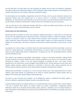 Han sido 200 años. Por estas salas y por este Congreso han pasado más de cuatro mil senadores y diputados,
incluyendo a figuras como Bernardo O’Higgins, Manuel Rodríguez, Diego Portales, Benjamín Vicuña Mackenna y el
senador Jaime Guzmán, único senador asesinado cumpliendo su deber.


En este Congreso se han debatido y despachado más de 20 mil leyes, como la Ley de Libertad de Vientre, la de
Instrucción (Carlos Lorca, por supuesto que sí, lo conocí, lo quise y lo admiré), la Instrucción Primaria
Obligatoria, las revolucionarias leyes laborales de comienzos de siglo, la Ley del Sufragio Universal Femenino, la
Ley de Filiación, la Reforma Procesal Penal y tantas más que han cambiado el rostro de nuestro país.


Y por eso este año en que cumple este Congreso 200 años, a través de ustedes quiero felicitar a los que los
antecedieron y desear una fecunda labor a los que vendrán.


Vamos ahora con dos reflexiones.


Nuestro país tiene por delante un futuro muy promisorio. Estamos avanzando, y a paso firme, en los siete ejes
que son los más importantes para la vida de los chilenos: crecimiento económico, creación de empleos, mejorar
la salud y la educación, luchar con mayor eficacia contra la pobreza, hacer retroceder a la delincuencia y la
droga, modernizar nuestra democracia, modernizar nuestro Estado, impulsar una mayor autonomía de nuestras
regiones. En los siete ejes, y las cifras lo muestran con elocuencia, estamos avanzando con gran fuerza y a paso
firme.


La pregunta es si vamos a llegar a la meta de hacer de nuestro país antes que termine esta década, y esa es la
misión de nuestra generación, la generación del Bicentenario, el primero, ojalá no el único, país de América
Latina que haya logrado dejar atrás el subdesarrollo y la pobreza que nos han acompañado durante nuestros
primeros 200 años de vida.


Para construir esa sociedad de seguridades, oportunidades y valores, es que hemos diseñado la Agenda Social
que este Congreso ha conocido. Queremos que las madres acompañen a sus niños en sus momentos de mayor
necesidad de cuidado y afecto. Y por eso estamos alargando el posnatal de tres a seis meses. Porque
agradecemos a los matrimonios, hemos entregado el Bono Bodas de Oro. Porque queremos una vida mejor para
nuestros adultos mayores, estamos reduciendo o eliminando el siete por ciento. Porque queremos que las
familias superen la pobreza extrema, hemos implementado el programa de Ingreso Ético Familiar.


Estamos bien encaminados. La pregunta es, y me la he hecho tantas veces, ¿qué puede desviarnos de nuestro
objetivo? ¿Qué puede abortar el cumplimiento de la misión de nuestra generación? ¿Dónde pueden estar los
peligros? Son muchos, pero quisiera destacar básicamente dos.


El primero, es que el germen de la división y de la beligerancia vuelvan a adueñarse del espacio público y
terminen matando la capacidad de diálogo honesto y de acuerdos fecundos.


Cuando los países destinan sus mejores esfuerzos a una lucha fratricida entre sus propios hijos no tienen destino.
Y tal vez no merecen tener destino. En cambio, cuando nos unimos, considerando y respetando nuestras
diferencias, detrás de un proyecto nacional grande, noble, generoso y ambicioso, en el cual todos tenemos un
lugar para aportar y todos sabemos que vamos a hacernos también parte de los beneficios, los países avanzan en
forma sólida.
 