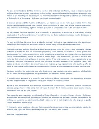 Por eso, como Presidente de Chile llamo una vez más a la unidad de los chilenos, a que no dejemos que las
legítimas diferencias terminen enrareciendo el clima político y anulando la capacidad de diálogos y acuerdos, que
ha sido lo que ha distinguido a nuestro país. Ya recorrimos ese camino en el pasado y sabemos que terminó con
la destrucción de la democracia y de la sana convivencia en nuestro país.


El segundo peligro: debilitar nuestras instituciones. Las instituciones son las reglas que nosotros mismos nos
hemos fijado democráticamente para canalizar nuestra creatividad e ideas, para arbitrar nuestras diferencias,
para armonizar los múltiples y legítimos intereses que viven en una sociedad libre y vital como es la nuestra.


Sin instituciones, la fuerza reemplaza a la racionalidad, la inestabilidad se adueña de la vida diaria y mata la
creatividad, la fe y el emprendimiento. Y también termina por dañar las bases mismas de nuestra democracia y
de nuestra sana convivencia.


Por eso, también hoy día quiero llamar a todas las chilenas y chilenos, y muy especialmente a los que ejercen
liderazgo por elección popular, a cuidar la unidad de nuestro país y a cuidar a nuestras instituciones.


Quiero terminar este segundo Mensaje a la Nación agradeciendo a tantas y a tantos, a esos millones de chilenas
y chilenos que todos los días con su esfuerzo progresan y sacan adelante a sus familias. A todos quienes nos
aportan ideas o nos regalan una sonrisa, un gesto, una plegaria, una palabra, que nos dan aliento. A quienes nos
critican constructivamente, porque nos ayudan a hacerlo mejor. A los trabajadores, que con su esfuerzo han
hecho de Chile el país más próspero de América Latina. A los emprendedores, y muy especialmente a los
pequeños y medianos, que desde un quiosco, una panadería, un puesto en la feria o una ferretería, crean y dan
trabajo a más de seis millones de compatriotas. A las mujeres, y muy especialmente a las dueñas y jefas de
hogar. A los artistas e intelectuales que iluminan nuestros caminos. A los profesores que educan a nuestros hijos.


Agradecer también a los parlamentarios y a los dirigentes, y muy especialmente quiero agradecer a la Coalición
por el Cambio por el apoyo generoso, leal y permanente que ha dado a nuestro gobierno.


Y también quiero agradecer a la oposición, que practica el diálogo constructivo y la búsqueda de acuerdos
fecundos en beneficio no de un gobierno, sino que en beneficio de todos los chilenos.


Agradecer muy sentidamente a los ministros, subsecretarios, gobernadores, intendentes y tantos funcionarios
públicos, porque los he visto cómo han entregado lo mejor de sí mismos durante estos catorce meses,
sacrificando cosas que son muy valiosas.


Y por supuesto, quiero agradecer también desde el fondo del corazón a mis cuatro hijos y a mi mujer, Cecilia, por
acompañarme en esta cruzada, por compartir conmigo los momentos de felicidad y también los momentos de
tristeza, por apoyarme con esa incondicionalidad y ese amor sin el cual simplemente este cargo no se puede
cumplir a cabalidad como lo exige.


Y, finalmente, quiero agradecer a Dios, por habernos dado la vida, por querernos y por guiarnos todos los días de
nuestras vidas. Que Dios bendiga a nuestra patria, que Dios bendiga a los chilenos.


Viva Chile y muchas gracias.
 