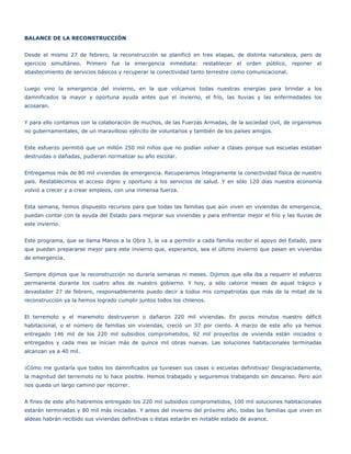 BALANCE DE LA RECONSTRUCCIÓN


Desde el mismo 27 de febrero, la reconstrucción se planificó en tres etapas, de distinta naturaleza, pero de
ejercicio simultáneo.   Primero fue la emergencia inmediata:        restablecer el orden público, reponer el
abastecimiento de servicios básicos y recuperar la conectividad tanto terrestre como comunicacional.


Luego vino la emergencia del invierno, en la que volcamos todas nuestras energías para brindar a los
damnificados la mayor y oportuna ayuda antes que el invierno, el frío, las lluvias y las enfermedades los
acosaran.


Y para ello contamos con la colaboración de muchos, de las Fuerzas Armadas, de la sociedad civil, de organismos
no gubernamentales, de un maravilloso ejército de voluntarios y también de los países amigos.


Este esfuerzo permitió que un millón 250 mil niños que no podían volver a clases porque sus escuelas estaban
destruidas o dañadas, pudieran normalizar su año escolar.


Entregamos más de 80 mil viviendas de emergencia. Recuperamos íntegramente la conectividad física de nuestro
país. Restablecimos el acceso digno y oportuno a los servicios de salud. Y en sólo 120 días nuestra economía
volvió a crecer y a crear empleos, con una inmensa fuerza.


Esta semana, hemos dispuesto recursos para que todas las familias que aún viven en viviendas de emergencia,
puedan contar con la ayuda del Estado para mejorar sus viviendas y para enfrentar mejor el frío y las lluvias de
este invierno.


Este programa, que se llama Manos a la Obra 3, le va a permitir a cada familia recibir el apoyo del Estado, para
que puedan prepararse mejor para este invierno que, esperamos, sea el último invierno que pasen en viviendas
de emergencia.


Siempre dijimos que la reconstrucción no duraría semanas ni meses. Dijimos que ella iba a requerir el esfuerzo
permanente durante los cuatro años de nuestro gobierno. Y hoy, a sólo catorce meses de aquel trágico y
devastador 27 de febrero, responsablemente puedo decir a todos mis compatriotas que más de la mitad de la
reconstrucción ya la hemos logrado cumplir juntos todos los chilenos.


El terremoto y el maremoto destruyeron o dañaron 220 mil viviendas. En pocos minutos nuestro déficit
habitacional, o el número de familias sin viviendas, creció un 37 por ciento. A marzo de este año ya hemos
entregado 146 mil de los 220 mil subsidios comprometidos, 92 mil proyectos de vivienda están iniciados o
entregados y cada mes se inician más de quince mil obras nuevas. Las soluciones habitacionales terminadas
alcanzan ya a 40 mil.


¡Cómo me gustaría que todos los damnificados ya tuviesen sus casas o escuelas definitivas! Desgraciadamente,
la magnitud del terremoto no lo hace posible. Hemos trabajado y seguiremos trabajando sin descanso. Pero aún
nos queda un largo camino por recorrer.


A fines de este año habremos entregado los 220 mil subsidios comprometidos, 100 mil soluciones habitacionales
estarán terminadas y 80 mil más iniciadas. Y antes del invierno del próximo año, todas las familias que viven en
aldeas habrán recibido sus viviendas definitivas o éstas estarán en notable estado de avance.
 