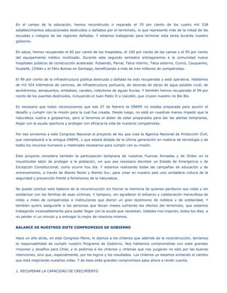 En el campo de la educación, hemos reconstruido o reparado el 70 por ciento de los cuatro mil 538
establecimientos educacionales destruidos o dañados por el terremoto, lo que representó más de la mitad de las
escuelas o colegios de las regiones dañadas. Y estamos trabajando para terminar esta tarea durante nuestro
gobierno.


En salud, hemos recuperado el 85 por ciento de los hospitales, el 100 por ciento de las camas y el 95 por ciento
del equipamiento médico inutilizado. Durante este segundo semestre entregaremos a la comunidad nueve
hospitales públicos de construcción acelerada: Putaendo, Parral, Talca interno, Talca externo, Curicó, Cauquenes,
Hualañé, Chillán y el Félix Bulnes en Santiago, beneficiando a más de tres millones de compatriotas.


El 99 por ciento de la infraestructura pública destruida o dañada ha sido recuperada y está operativa. Hablamos
de mil 554 kilómetros de caminos, de infraestructura portuaria, de decenas de obras de agua potable rural, de
aeródromos, aeropuertos, embalses, canales, colectores de aguas lluvias. Y también hemos recuperado el 99 por
ciento de los puentes destruidos, incluyendo el Juan Pablo II y Llacolén, que cruzan nuestro río Bío Bío.


Es necesario que todos reconozcamos que ese 27 de febrero la ONEMI no estaba preparada para asumir el
desafío y cumplir con la misión para la cual fue creada. Desde luego, no está en nuestras manos impedir que la
naturaleza vuelva a golpearnos, pero sí tenemos el deber de estar preparados para dar las alertas tempranas,
llegar con la ayuda oportuna y proteger con eficacia la vida de nuestros compatriotas.


Por eso enviamos a este Congreso Nacional el proyecto de ley que crea la Agencia Nacional de Protección Civil,
que reemplazará a la antigua ONEMI, y que estará dotada de la última generación en materia de tecnología y de
todos los recursos humanos y materiales necesarios para cumplir con su misión.


Este proyecto considera también la participación temprana de nuestras Fuerzas Armadas y de Orden en la
insustituible labor de proteger a la población, sin que sea necesario decretar un Estado de Emergencia o de
Excepción Constitucional, como ocurre hoy día. Y estamos realizando todas las campañas de educación y de
entrenamiento, a través de Atento Norte y Atento Sur, para crear en nuestro país una verdadera cultura de la
seguridad y prevención frente a fenómenos de la naturaleza.


No puedo concluir este balance de la reconstrucción sin honrar la memoria de quienes perdieron sus vidas y sin
solidarizar con las familias de esas víctimas. Y tampoco, sin agradecer el esfuerzo y colaboración maravillosa de
miles y miles de compatriotas e instituciones que dieron un gran testimonio de nobleza y de solidaridad. Y
también quiero asegurarle a las personas que llevan meses sufriendo los efectos del terremoto, que estamos
trabajando incansablemente para poder llegar con la ayuda que necesitan. Ustedes nos inspiran, todos los días, a
no perder ni un minuto y a entregar lo mejor de nosotros mismos.


BALANCE DE NUESTROS SIETE COMPROMISOS DE GOBIERNO


Hace un año atrás, en este Congreso Pleno, le dijimos a los chilenos que además de la reconstrucción, teníamos
la responsabilidad de cumplir nuestro Programa de Gobierno. Nos habíamos comprometido con siete grandes
misiones y desafíos para Chile, y le pedimos a los chilenos y chilenas que nos juzgaran no sólo por las buenas
intenciones, sino que, especialmente, por los logros y los resultados. Los chilenos ya estamos sintiendo el cambio
que está mejorando nuestras vidas. Y de esos siete grandes compromisos paso ahora a rendir cuenta.


1. RECUPERAR LA CAPACIDAD DE CRECIMIENTO
 