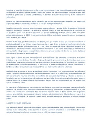 Recuperar la capacidad de crecimiento es el principal instrumento para crear oportunidades y derrotar la pobreza.
El crecimiento económico genera empleos, mejora los salarios, da más oportunidades y aporta recursos para
financiar el gasto social y nuestra Agenda Social, en beneficio de nuestra clase media y de los sectores más
vulnerables.


Hace un año fijamos una meta muy audaz. Tan audaz que muchos creyeron que era imposible: que nuestro país
duplicara su ritmo de crecimiento, alcanzando un seis por ciento promedio anual.


Pues bien, durante los primeros catorce meses de nuestro gobierno, y a pesar de los devastadores efectos del
terremoto y maremoto, Chile está creciendo a un promedio superior al siete por ciento anual, el ritmo más alto
de los últimos quince años. Y hemos recuperado una posición de liderazgo tanto en América Latina, como en los
países desarrollados de la OCDE. Y ese crecimiento es sólido y sustentable, porque lo estamos construyendo
sobre roca y no sobre arena.


Durante el año 2010, por fin logramos no sólo detener, sino que revertir la caída que venía experimentando la
productividad desde el año 2006, e incluso hacer que ella en lugar de ser un lastre se transformara en el motor
del crecimiento. La tasa de inversión creció al 19 por ciento, 2,6 veces más que el crecimiento promedio de la
última década. Las exportaciones a precios corrientes crecieron en 31 por ciento, alcanzando 71 mil millones de
dólares, la cifra más grande de nuestra historia. El consumo privado creció a más del diez por ciento, duplicando
el crecimiento promedio de la última década.


Estos logros se deben en parte a la recuperación de la confianza y del optimismo y al esfuerzo de nuestros
trabajadores y emprendedores. También a la profunda agenda pro crecimiento y de incentivos que hemos
implementado para favorecer la inversión y el emprendimiento. Entre ellas destaco la eliminación del impuesto a
las Pymes por las utilidades reinvertidas y la reducción a la mitad del impuesto de timbres y estampillas. Y
también se debe a la responsabilidad macroeconómica que mostraron los gobiernos anteriores.


Adicionalmente, acabamos de lanzar la Agenda de Impulso Competitivo, cuyo principal objetivo, a través de un
amplio y profundo conjunto de reformas, es desatar en Chile la fuerza de la innovación y el emprendimiento, que
son los verdaderos recursos renovables e inagotables de los cuales disponemos, y potenciar la ciencia y la
tecnología, que son los instrumentos más poderosos que la sociedad del conocimiento y la información ponen en
nuestras manos, de forma de garantizar un crecimiento sólido y firme, no solamente este año y el próximo, sino
que de aquí hacia el futuro.


En materia de inflación, estamos muy conscientes que el alza de los precios internacionales, especialmente de los
alimentos y el petróleo, están golpeando fuertemente el bolsillo de los chilenos y muy especialmente de la clase
media y los sectores más vulnerables. Pero no estamos inactivos. Tanto el Banco Central como el gobierno
estamos tomando todas las medidas para detener cualquier rebrote inflacionario. El Banco Central a través de la
política de tasa de interés y el gobierno a través de un tremendo esfuerzo de austeridad en materia de gasto
público.


2. CREAR UN MILLÓN DE EMPLEOS


Con respecto al empleo, hablar de oportunidades significa necesariamente crear buenos empleos y con buenos
salarios. En los últimos años, cientos de miles de chilenos vivieron la angustia de no tener trabajo. Por eso era
necesario fijarnos una meta muy ambiciosa: crear un millón de nuevos empleos.
 