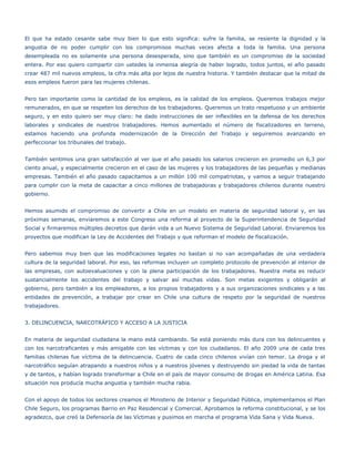 El que ha estado cesante sabe muy bien lo que esto significa: sufre la familia, se resiente la dignidad y la
angustia de no poder cumplir con los compromisos muchas veces afecta a toda la familia. Una persona
desempleada no es solamente una persona desesperada, sino que también es un compromiso de la sociedad
entera. Por eso quiero compartir con ustedes la inmensa alegría de haber logrado, todos juntos, el año pasado
crear 487 mil nuevos empleos, la cifra más alta por lejos de nuestra historia. Y también destacar que la mitad de
esos empleos fueron para las mujeres chilenas.


Pero tan importante como la cantidad de los empleos, es la calidad de los empleos. Queremos trabajos mejor
remunerados, en que se respeten los derechos de los trabajadores. Queremos un trato respetuoso y un ambiente
seguro, y en esto quiero ser muy claro: he dado instrucciones de ser inflexibles en la defensa de los derechos
laborales y sindicales de nuestros trabajadores. Hemos aumentado el número de fiscalizadores en terreno,
estamos haciendo una profunda modernización de la Dirección del Trabajo y seguiremos avanzando en
perfeccionar los tribunales del trabajo.


También sentimos una gran satisfacción al ver que el año pasado los salarios crecieron en promedio un 6,3 por
ciento anual, y especialmente crecieron en el caso de las mujeres y los trabajadores de las pequeñas y medianas
empresas. También el año pasado capacitamos a un millón 100 mil compatriotas, y vamos a seguir trabajando
para cumplir con la meta de capacitar a cinco millones de trabajadoras y trabajadores chilenos durante nuestro
gobierno.


Hemos asumido el compromiso de convertir a Chile en un modelo en materia de seguridad laboral y, en las
próximas semanas, enviaremos a este Congreso una reforma al proyecto de la Superintendencia de Seguridad
Social y firmaremos múltiples decretos que darán vida a un Nuevo Sistema de Seguridad Laboral. Enviaremos los
proyectos que modifican la Ley de Accidentes del Trabajo y que reforman el modelo de fiscalización.


Pero sabemos muy bien que las modificaciones legales no bastan si no van acompañadas de una verdadera
cultura de la seguridad laboral. Por eso, las reformas incluyen un completo protocolo de prevención al interior de
las empresas, con autoevaluaciones y con la plena participación de los trabajadores. Nuestra meta es reducir
sustancialmente los accidentes del trabajo y salvar así muchas vidas. Son metas exigentes y obligarán al
gobierno, pero también a los empleadores, a los propios trabajadores y a sus organizaciones sindicales y a las
entidades de prevención, a trabajar por crear en Chile una cultura de respeto por la seguridad de nuestros
trabajadores.


3. DELINCUENCIA, NARCOTRÁFICO Y ACCESO A LA JUSTICIA


En materia de seguridad ciudadana la mano está cambiando. Se está poniendo más dura con los delincuentes y
con los narcotraficantes y más amigable con las víctimas y con los ciudadanos. El año 2009 una de cada tres
familias chilenas fue víctima de la delincuencia. Cuatro de cada cinco chilenos vivían con temor. La droga y el
narcotráfico seguían atrapando a nuestros niños y a nuestros jóvenes y destruyendo sin piedad la vida de tantas
y de tantos, y habían logrado transformar a Chile en el país de mayor consumo de drogas en América Latina. Esa
situación nos producía mucha angustia y también mucha rabia.


Con el apoyo de todos los sectores creamos el Ministerio de Interior y Seguridad Pública, implementamos el Plan
Chile Seguro, los programas Barrio en Paz Residencial y Comercial. Aprobamos la reforma constitucional, y se los
agradezco, que creó la Defensoría de las Víctimas y pusimos en marcha el programa Vida Sana y Vida Nueva.
 