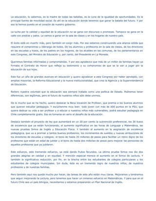 La educación, lo sabemos, es la madre de todas las batallas, es la cuna de la igualdad de oportunidades. Es la
principal fuente de movilidad social. Es ahí en la educación donde tenemos que ganar la batalla del futuro. Y por
eso la hemos puesto en el corazón de nuestro gobierno.


La lucha por la calidad y equidad de la educación no se gana con discursos o promesas. Tampoco se gana en la
calle con piedras y palos. La vamos a ganar en la sala de clases y en los hogares de nuestro país.


El éxito está en invertir más, pero también en exigir más. Por eso estamos construyendo una alianza sólida que
requiere el compromiso y liderazgo de todos. De los alumnos y profesores en la sala de clases, de los directores
en las escuelas y liceos, de los padres en los hogares, de los alcaldes en las comunas, de los parlamentarios en
este Congreso, del Ministro de Educación y, por cierto, del Presidente en La Moneda.


Queremos familias informadas y comprometidas. Y por eso agradezco que más de un millón de familias hayan ya
firmado el Contrato de Honor que refleja su testimonio y su compromiso de que se la van a jugar por la
educación de sus hijos.


Este fue un año de grandes avances en educación y quiero agradecer a este Congreso por haber aprobado, con
amplias mayorías, la Reforma Educacional y la nueva institucionalidad, que crea la Agencia y la Superintendencia
de Educación.


Reitero nuestra voluntad que la educación sea siempre tratada como una política de Estado. Podremos tener
diferencias, son legítimas, pero el futuro de nuestros niños sólo debe unirnos.


De lo mucho que se ha hecho, quiero destacar la Beca Vocación de Profesor, que premia a los buenos alumnos
que quieran estudiar pedagogía. Y escúchenme muy bien: todo joven con más de 600 puntos en la PSU, que
quiera dedicar su vida a ser profesor y a educar a nuestros niños más vulnerables, podrá estudiar pedagogía en
Chile completamente gratis. Eso es tomarse en serio el desafío de la educación.


Destaco también el proyecto de ley que aumentará en un 20 por ciento la subvención preferencial, los 30 liceos
de excelencia que ya están funcionando, el aumento significativo en las horas de Lenguaje y Matemática, las
nuevas pruebas Simce de Inglés y Educación Física. Y también el aumento en la asignación de excelencia
pedagógica, que va a premiar a tantos buenos profesores; los incrementos de sueldos y nuevas atribuciones de
los directores de escuelas y colegios; el bono de hasta 20 millones de pesos para facilitar un retiro digno de los
profesores que están en edad de jubilar y el bono de hasta dos millones de pesos para mejorar las pensiones de
aquellos profesores que ya jubilaron.


Este esfuerzo, este tremendo esfuerzo, ya está dando frutos fecundos. La última prueba Simce nos dio dos
grandes alegrías en calidad y en equidad. Y mención especial merece el aumento en el Simce de Lectura. Y
también la significativa reducción, por fin, en la brecha entre los estudiantes de colegios particulares y los
estudiantes de colegios municipales. Sin duda, éste es un tremendo logro de nuestros niños, de nuestros
profesores y de nuestras familias.


Pero también aquí nos queda mucho por hacer, las tareas de este año están muy claras. Mejoramos y tendremos
que seguir mejorando la Lectura, pero tenemos que hacer un inmenso esfuerzo en Matemáticas. Y para que en el
futuro Chile sea un país bilingüe, necesitamos y estamos preparando un Plan Nacional de Inglés.
 