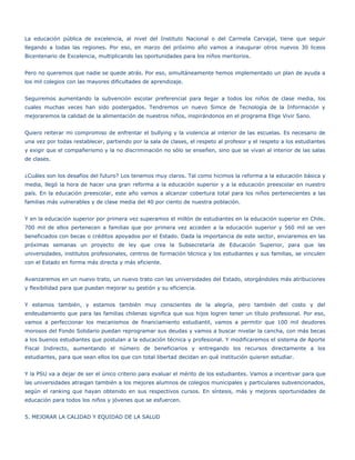 La educación pública de excelencia, al nivel del Instituto Nacional o del Carmela Carvajal, tiene que seguir
llegando a todas las regiones. Por eso, en marzo del próximo año vamos a inaugurar otros nuevos 30 liceos
Bicentenario de Excelencia, multiplicando las oportunidades para los niños meritorios.


Pero no queremos que nadie se quede atrás. Por eso, simultáneamente hemos implementado un plan de ayuda a
los mil colegios con las mayores dificultades de aprendizaje.


Seguiremos aumentando la subvención escolar preferencial para llegar a todos los niños de clase media, los
cuales muchas veces han sido postergados. Tendremos un nuevo Simce de Tecnología de la Información y
mejoraremos la calidad de la alimentación de nuestros niños, inspirándonos en el programa Elige Vivir Sano.


Quiero reiterar mi compromiso de enfrentar el bullying y la violencia al interior de las escuelas. Es necesario de
una vez por todas restablecer, partiendo por la sala de clases, el respeto al profesor y el respeto a los estudiantes
y exigir que el compañerismo y la no discriminación no sólo se enseñen, sino que se vivan al interior de las salas
de clases.


¿Cuáles son los desafíos del futuro? Los tenemos muy claros. Tal como hicimos la reforma a la educación básica y
media, llegó la hora de hacer una gran reforma a la educación superior y a la educación preescolar en nuestro
país. En la educación preescolar, este año vamos a alcanzar cobertura total para los niños pertenecientes a las
familias más vulnerables y de clase media del 40 por ciento de nuestra población.


Y en la educación superior por primera vez superamos el millón de estudiantes en la educación superior en Chile.
700 mil de ellos pertenecen a familias que por primera vez acceden a la educación superior y 560 mil se ven
beneficiados con becas o créditos apoyados por el Estado. Dada la importancia de este sector, enviaremos en las
próximas semanas un proyecto de ley que crea la Subsecretaría de Educación Superior, para que las
universidades, institutos profesionales, centros de formación técnica y los estudiantes y sus familias, se vinculen
con el Estado en forma más directa y más eficiente.


Avanzaremos en un nuevo trato, un nuevo trato con las universidades del Estado, otorgándoles más atribuciones
y flexibilidad para que puedan mejorar su gestión y su eficiencia.


Y estamos también, y estamos también muy conscientes de la alegría, pero también del costo y del
endeudamiento que para las familias chilenas significa que sus hijos logren tener un título profesional. Por eso,
vamos a perfeccionar los mecanismos de financiamiento estudiantil, vamos a permitir que 100 mil deudores
morosos del Fondo Solidario puedan reprogramar sus deudas y vamos a buscar nivelar la cancha, con más becas
a los buenos estudiantes que postulan a la educación técnica y profesional. Y modificaremos el sistema de Aporte
Fiscal Indirecto, aumentando el número de beneficiarios y entregando los recursos directamente a los
estudiantes, para que sean ellos los que con total libertad decidan en qué institución quieren estudiar.


Y la PSU va a dejar de ser el único criterio para evaluar el mérito de los estudiantes. Vamos a incentivar para que
las universidades atraigan también a los mejores alumnos de colegios municipales y particulares subvencionados,
según el ranking que hayan obtenido en sus respectivos cursos. En síntesis, más y mejores oportunidades de
educación para todos los niños y jóvenes que se esfuercen.


5. MEJORAR LA CALIDAD Y EQUIDAD DE LA SALUD
 