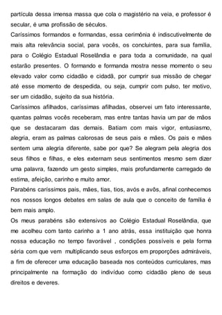 partícula dessa imensa massa que cola o magistério na veia, e professor é
secular, é uma profissão de séculos.
Caríssimos formandos e formandas, essa cerimônia é indiscutivelmente de
mais alta relevância social, para vocês, os concluintes, para sua família,
para o Colégio Estadual Roselândia e para toda a comunidade, na qual
estarão presentes. O formando e formanda mostra nesse momento o seu
elevado valor como cidadão e cidadã, por cumprir sua missão de chegar
até esse momento de despedida, ou seja, cumprir com pulso, ter motivo,
ser um cidadão, sujeito da sua história.
Caríssimos afilhados, caríssimas afilhadas, observei um fato interessante,
quantas palmas vocês receberam, mas entre tantas havia um par de mãos
que se destacaram das demais. Batiam com mais vigor, entusiasmo,
alegria, eram as palmas calorosas de seus pais e mães. Os pais e mães
sentem uma alegria diferente, sabe por que? Se alegram pela alegria dos
seus filhos e filhas, e eles externam seus sentimentos mesmo sem dizer
uma palavra, fazendo um gesto simples, mais profundamente carregado de
estima, afeição, carinho e muito amor.
Parabéns caríssimos pais, mães, tias, tios, avós e avôs, afinal conhecemos
nos nossos longos debates em salas de aula que o conceito de família é
bem mais amplo.
Os meus parabéns são extensivos ao Colégio Estadual Roselândia, que
me acolheu com tanto carinho a 1 ano atrás, essa instituição que honra
nossa educação no tempo favorável , condições possíveis e pela forma
séria com que vem multiplicando seus esforços em proporções admiráveis,
a fim de oferecer uma educação baseada nos conteúdos curriculares, mas
principalmente na formação do indivíduo como cidadão pleno de seus
direitos e deveres.
 