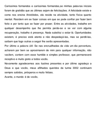 Caríssimos formandos e caríssimas formandas,se minhas palavras iniciais
foram de gratidão que as últimas sejam de felicitações. A felicidade existe e
como nos ensina Aristóteles, ela reside na atividade, tanto física quanto
mental. Residem em se fazer coisas em que se pode confiar por fazer bem
feito e por tanto que se fazer por prazer. Entre as atividades, trabalhe em
qualquer desempenho que lhe permita perde-se e se ver com alguma
recuperação, trabalho é presença. Nada substitui o estar lá. Oportunidades
existem, é preciso está atento e não despedaçá-las, mas se perdê-las,
saibam que logo outras a seguir lhe serão apresentadas.
Por último a palavra útil: Se nas encruzilhadas da vida um dia porventura,
acharem por bem se aproximarem de mim para qualquer informação, não
vacilem, contem com esse humilde e simples professor, que permanecerá
receptivo e muito grato a todos vocês.
Novamente agradecemos aos ilustres presentes e por último agradeço a
Deus e que vocês, meus afilhados queridos da turma 3002 continuem
sempre sabidos, prósperos e muito felizes.
Avante, o mundo é de vocês.
 