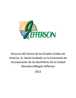 Discurso del Cónsul de los Estados Unidos de
América, Sr. David Lindwall, en la Ceremonia de
Incorporación de los Bachilleres de la Unidad
Educativa Bilingüe Jefferson
2013
 